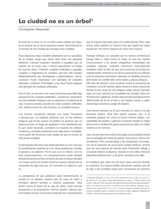 17
Cuadernos de Arquitectura y Nuevo Urbanismo | ‌ISSN: en trámite | Número 5 | Año 3 | pp. 17 - 34 | Noviembre 2008
La ciudad no es un árbol1
Christopher Alexander*
El árbol de mi titulo no es un árbol verde cubierto de hojas.
Es el nombre de un cierto esquema mental. Semirretículo es
el nombre de otro modelo de concepto más complejo.
Para relacionar estos modelos abstractos con la naturaleza
de la ciudad, tengo que hacer ante todo una pequeña
distinción. Llamaré ciudades naturales a aquéllas que se
crearon de un modo más o menos espontáneo a lo largo
de muchos años. Y llamaré ciudades artificiales a aquellas
ciudades, y fragmentos de ciudades, que han sido creados
deliberadamente por diseñadores y planificadores. Siena,
Liverpool, Kyoto, Manhattan son ejemplos de ciudades
naturales, Levittown, Chandigarh y las New Towns inglesas
son ejemplos de ciudades artificiales.
Hoy en día, se reconoce con mayor frecuencia que falta algo
esencial en las ciudades artificiales. Cuando las compramos
con las ciudades antiguas, que ya adquirieron la pátina de la
vida, nuestros intentos actuales de crear ciudades artificiales
son, desde el pinto de vista humano, un completo fracaso.
Los mismos arquitectos admiten con mayor frecuencia
y libertad que, en realidad, prefieren vivir en los edificios
antiguos que en los nuevos. El público en general, que no
aprecia el arte, en lugar de agradecer a los arquitectos por
lo que están haciendo, considera la irrupción de edificios
modernos y ciudades modernas como algo triste e inevitable,
como parte del fenómeno más amplio de que el mundo se
está yendo al diablo.
Es demasiado fácil decir que estas opiniones no son más que
la manifestación explícita de una cierta resistencia a olvidar
el pasado y la tradición. Por lo que a mí se refiere, creo en
este conservadurismo. Los norteamericanos están siempre
deseando ponerse al día y el hecho de que rechacen siempre
con mayor ahínco la ciudad moderna expresa claramente la
necesidad de algo real que, de momento no sabemos qué
es.
La perspectiva de que podamos estar transformando el
mundo en un planeta cubierto sólo de cajas de vidrio y
hormigón alarmó también a muchos arquitectos. Para
luchar contra el futuro de la caja de vidrio, hubo muchas
propuestas y se propusieron muchos diseños valiosos que
procuraban recrear con formas modernas las características
que se supone dan tanta vida a la ciudad natural. Pero, asta
ahora, estos diseños no hicieron más que repetir los viejos
esquemas. No fueron capaces de crear otros nuevos.
Outrage (Ultraje), la campaña que la revista Architectural
Design llevó a cabo contra el modo en que las nuevas
construcciones y los postes telegráficos estropeaban las
ciudades inglesas, proponía soluciones esencialmente
fundadas sobre la idea de que para preservar la escala era
indispensable controlar la secuencia espacial de los edificios
y de los espacios intermedios, idea que, en realidad, proviene
del tratado de Camillo Sitte sobre patios y plazas antiguos.
Otro tipo de solución, como protesta contra la monotonía de
Levittown, es la de intentar captar ahora la misma riqueza de
formas de las casas de una antigua ciudad natural. Ejemplo
típico de esta solución es el poblado de Llewelyn Davis en
Rushbrooke, Inglaterra, donde cada parcela está ligeramente
diferenciada de la de al lado y los tejados entran y salen
dando lugar pintoresco juego de ángulos.
Una tercera solución es la que consiste en volver a la alta
densidad urbana. Esta idea parece suponer que, si la
metrópoli pudiese ser como la Grand Central Station, con
cantidades de pasillos y galerías a distintos niveles en todas
direcciones y multitud de gente paseando por ellos, la ciudad
volvería a ser humana.
JaneJacobshaceotracríticamuysagazalaescualidezmortal
que se propaga por todas las partes. Sus juicios críticos son
excelentes. Pero cuando llega a las propuestas concretas,
nos da la impresión de que la gran ciudad moderna tendría
que ser una especia de mezcla entre Greenwich Village y
un pueblo italiano cualquiera, situada en una colina, llena de
pequeñas edificaciones y de gente sentada en la calle.
El problema que cada uno de esos casos procuró afrontar
es auténtico. Es imprescindible descubrirle carácter que dé
la vida a las ciudades viejas para recuperarlo en nuestras
1
Christopher Alexander, “A City is not a Tree”, Architectural Forum, 1965, vol. 122, no. 1,
pp. 58-61 y no. 2, pp. 58-62; Design After Modernism, Londres, J. Thackra, Thames and
Hudson, 1988, pp. 67-84; http://www.rudi.net/bookshelf/classics/city/alexander/alexander1.
shtml; “La ciudad no es un árbol”, La estructura del medio ambiente, Ediciones Futura,
Buenos Aires, mayo de 1976. pp. 17–55. El presente ensayo ha tomado como base la
versión en castellano citada, y cotejada con la versión en inglés. Imágenes redibujadas por
Claudio A. Sarmiento Casas para ajustarse a calidades actuales.
 