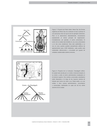 23
Cuadernos de Arquitectura y Nuevo Urbanismo | ‌Número 5 | Año 3 | Noviembre 2008
Figura 7. Proyecto de Paolo Soleri, Mesa City: las formas
orgánicas de Mesa City nos conducen al acto a pensar en
una estructura más rica que la de los ejemplos anteriores.
Pero si la observamos detenidamente, encontramos
exactamente el mismo principio de organización.
Consideremos, por ejemplo, el centro universitario. El
centro de la ciudad está dividido en una zona universitaria
y en otra zona residencial. Ésta está subdividida a su
vez en unos cuantos pueblos (actualmente edificios de
apartamentos) para 4,000 habitantes; cada pueblo está
subdividido ulteriormente y circundado por grupos de
unidades residenciales todavía menores.
Figura 8. Proyecto de Le Corbusier, Chandigarh (1951):
la ciudad está servida por un núcleo comercial situado en
su centro y unido al centro administrativo emplazado en
el extremo superior. Dos núcleos comerciales subsidiarios
están dispuestos a lo largo de las mayores arterias de
tránsito que corren de norte a sur. Éstas están a su vez
unidas a otros centros administrativos, comunitarios
y comerciales, distribuidos en cada uno de los veinte
sectores de la ciudad.
Mesa City
Centro universitario
Universidad Zona residencial
Pueblos
Unidades residenciales
Centro de Chandigarh
Núcleo
subsidiario
Núcleo
subsidiario
20 centros de sector
Alexander, Christopher | La ciudad no es un árbol
 