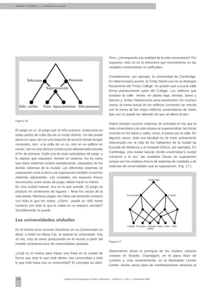 28 Cuadernos de Arquitectura y Nuevo Urbanismo | ‌Número 5 | Año 3 | Noviembre 2008
Figura 16.
El juego en sí, el juego que el niño practica, evoluciona en
todas partes de cada día de un modo distinto. Un día puede
darse en casa, otro en una estación de servicio donde tengan
conocidos, otro a la orilla de un río, otro en un edificio en
ruinas, otro en una obra en construcción abandonada durante
el fin de semana. Cada una de esas actividades de juego, y
lo objetos que requieren, forman un sistema. No es cierto
que estos sistemas existen aisladamente, separados de los
demás sistemas de la ciudad. Los diferentes sistemas se
superponen unos a otros y se superponen también a muchos
sistemas adyacentes. Las unidades, los espacios físicos
reconocidos como áreas de juego, deben hacer lo mismo.
En una ciudad natural, eso es lo que sucede. El juego se
produce en centenares de lugares – llena los vacíos de la
vida adulta. Mientras juegan, los niños van tomando contacto
con todo lo que les rodea. ¿Cómo puede un niño tomar
contacto con todo lo que le rodea en un espacio cercado?
Sencillamente no puede.
Las universidades aisladas
En el mismo error incurren Goodman en su Communitas en
árbol, o Soleri en Mesa City, al separar la universidad. Hoy
en día, esto se viene produciendo en el mundo a partir del
modelo norteamericano de universidades aisladas.
¿Cuál es el motivo para trazar una línea en la ciudad de
forma que todo lo que esté dentro sea universidad y todo
lo que esté fuera sea no universidad? El concepto es claro.
Pero, ¿corresponde a la realidad de la vida universitaria? Por
supuesto, ésta no es la estructura que encontramos en las
ciudades universitarias no artificiales.
Consideremos, por ejemplo, la universidad de Cambridge.
En determinados puntos, la Trinity Street casi no se distingue
físicamente del Trinity College. Un peatón que cruza la calle
forma prácticamente parte del Collage. Los edificios que
bordean la calle tienen, en planta baja, tiendas, bares y
bancos y, arriba, habitaciones para estudiantes. En muchos
casos, la trama actual de los edificios corrientes se mezcla
con la trama de los viejos edificios universitarios de modo
que uno no puede ser alterado sin que se altere el otro.
Habrá siempre muchos sistemas de actividad en los que la
vida universitaria y la vida urbana se superpondrán: las horas
muertas en los bares y cafés, cines, el paseo por la calle. En
algunos casos, toda una facultad ha de estar activamente
relacionada con la vida de los habitantes de la ciudad (la
Escuela de Medicina y el Hospital Clínico, por ejemplo). En
Cambridge, una ciudad natural, donde universidad y ciudad
crecieron a la vez, las unidades físicas se superponen
porque son los residuos físicos de sistemas de ciudades y de
sistemas de universidades que se superponen. (Fig. 17.).
Figura 17.
Observamos ahora la jerarquía de los núcleos urbanos
creados en Brasilia, Chandigarh, en el plano Mars de
Londres y, más recientemente, en el Manhattan Lincoln
Center, donde varios tipos de manifestaciones artísticas al
Alexander, Christopher | La ciudad no es un árbol
Vehículos
Superposición
Sólo coches Taxis Aparcamientos Sólo peatones
Peatones
Cambridge
Universidad Ciudad
College Viviendas Hospital Bares Cafès Calle
clínico
 