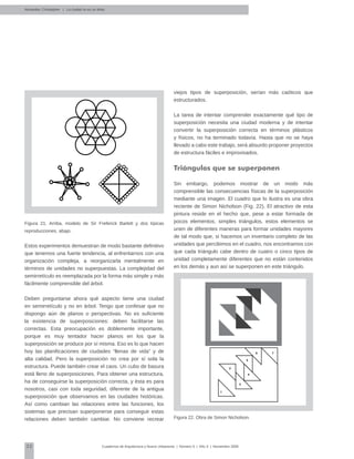 32 Cuadernos de Arquitectura y Nuevo Urbanismo | ‌Número 5 | Año 3 | Noviembre 2008
Figura 21. Arriba, modelo de Sir Freferick Barlett y dos típicas
reproducciones, abajo.
Estos experimentos demuestran de modo bastante definitivo
que tenemos una fuerte tendencia, al enfrentarnos con una
organización compleja, a reorganizarla mentalmente en
términos de unidades no superpuestas. La complejidad del
semirretículo es reemplazada por la forma más simple y más
fácilmente comprensible del árbol.
Deben preguntarse ahora qué aspecto tiene una ciudad
en semirretículo y no en árbol. Tengo que confesar que no
dispongo aún de planos o perspectivas. No es suficiente
la existencia de superposiciones: deben facilitarse las
correctas. Esta preocupación es doblemente importante,
porque es muy tentador hacer planos en los que la
superposición se produce por sí misma. Eso es lo que hacen
hoy las planificaciones de ciudades “llenas de vida” y de
alta calidad. Pero la superposición no crea por sí sola la
estructura. Puede también crear el caos. Un cubo de basura
está lleno de superposiciones. Para obtener una estructura,
ha de conseguirse la superposición correcta, y ésta es para
nosotros, casi con toda seguridad, diferente de la antigua
superposición que observamos en las ciudades históricas.
Así como cambian las relaciones entre las funciones, los
sistemas que precisan superponerse para conseguir estas
relaciones deben también cambiar. No conviene recrear
viejos tipos de superposición, serían más caóticos que
estructurados.
La tarea de intentar comprender exactamente qué tipo de
superposición necesita una ciudad moderna y de intentar
convertir la superposición correcta en términos plásticos
y físicos, no ha terminado todavía. Hasta que no se haya
llevado a cabo este trabajo, será absurdo proponer proyectos
de estructura fáciles e improvisados.
Triángulos que se superponen
Sin embargo, podemos mostrar de un modo más
comprensible las consecuencias físicas de la superposición
mediante una imagen. El cuadro que lo ilustra es una obra
reciente de Simon Nicholson (Fig. 22). El atractivo de esta
pintura reside en el hecho que, pese a estar formada de
pocos elementos, simples triángulos, estos elementos se
unen de diferentes maneras para formar unidades mayores
de tal modo que, si hacemos un inventario completo de las
unidades que percibimos en el cuadro, nos encontramos con
que cada triángulo cabe dentro de cuatro o cinco tipos de
unidad completamente diferentes que no están contenidos
en los demás y aun así se superponen en este triángulo.
Figura 22. Obra de Simon Nicholson.
Alexander, Christopher | La ciudad no es un árbol
1
2
3
4
5
6 7
 