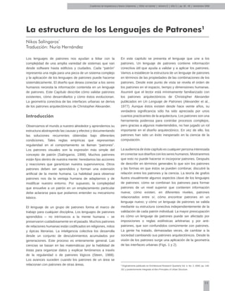35
Cuadernos de Arquitectura y Nuevo Urbanismo | ‌ISSN: en trámite | Número 5 | Año 3 | pp. 35 - 49 | Noviembre 2008
La estructura de los Lenguajes de Patrones1
Nikos Salíngaros*
Traducción: Nuria Hernández
1
Originalmente publicado en Architectural Research Quarterly Vol. 4, No. 2, 2000, pp. 149-
161 y posteriormente integrado al libro Principles of Urban Structure.
Los lenguajes de patrones nos ayudan a lidiar con la
complejidad de una amplia variedad de sistemas que van
desde software hasta edificios y ciudades. Cada “patrón”
representa una regla para una pieza de un sistema complejo
y la aplicación de los lenguajes de patrones puede hacerse
sistemáticamente. El diseño que desea conectar a los seres
humanos necesita la información contenida en un lenguaje
de patrones. Este Capítulo describe cómo validar patrones
existentes, cómo desarrollarlos y cómo éstos evolucionan.
La geometría conectiva de las interfaces urbanas se deriva
de los patrones arquitectónicos de Christopher Alexander.
Introducción
Observamos el mundo a nuestro alrededor y aprendemos su
estructura abstrayendo las causas y efectos y documentando
las soluciones recurrentes obtenidas bajo diferentes
condiciones. Tales reglas empíricas que representan
regularidad en el comportamiento se llaman “patrones”.
Los patrones visuales son la expresión más simple del
concepto de patrón (Salíngaros, 1999). Muchos patrones
están fijos dentro de nuestra mente: heredamos las acciones
y reacciones que garantizan nuestra supervivencia. Otros
patrones deben ser aprendidos y forman una extensión
artificial de la mente humana. La habilidad para observar
patrones nos da la ventaja humana de adaptarnos y de
modificar nuestro entorno. Por supuesto, la complejidad
que envuelve a un patrón en un emplazamiento particular
debe aclararse para que podamos entender su mecanismo
básico.
El lenguaje de un grupo de patrones forma el marco de
trabajo para cualquier disciplina. Los lenguajes de patrones
aprendidos – no intrínsecos a la mente humana – se
preservaron cuidadosamente en el pasado. Muchos patrones
de relaciones humanas están codificados en religiones, mitos
y épicas literarias. La inteligencia colectiva los desarrolla
desde un conjunto de descubrimientos acumulados por
generaciones. Este proceso es enteramente general. Las
ciencias se basan en las matemáticas por la habilidad de
éstas para organizar datos y explicar fenómenos a través
de la regularidad o de patrones lógicos (Steen, 1988).
Los avances suceden cuando los patrones de un área se
relacionan con patrones de otras áreas.
En este capítulo se presenta el lenguaje que une a los
patrones. Un lenguaje de patrones contiene información
conectiva útil que ayuda a validar y a aplicar los patrones.
Vamos a establecer la estructura de un lenguaje de patrones
en términos de las propiedades de las combinaciones de los
patrones. Desde este punto de vista se revela el orden de
los patrones en el espacio, tiempo y dimensiones humanas.
Asumiré que el lector está mínimamente familiarizado con
los patrones arquitectónicos de Christopher Alexander
publicados en Un Lenguaje de Patrones (Alexander et al.,
1977). Aunque éstos existen desde hace veinte años, su
verdadera significancia sólo ha sido apreciada por unos
cuantos practicantes de la arquitectura. Los patrones son una
herramienta poderosa para controlar procesos complejos,
pero gracias a algunos malentendidos, no han jugado un rol
importante en el diseño arquitectónico. En vez de ello, los
patrones han sido un éxito inesperado en la ciencia de la
computación.
La audiencia de éste capítulo es cualquier persona interesada
en conectar sus diseños con los seres humanos. Mostraremos
que esto no puede hacerse in incorporar patrones. Después
de describir en términos generales lo que son los patrones
y las formas en que éstos se pueden combinar, discutiré la
relación entre los patrones y la ciencia. La teoría de grafos
ilustra visualmente algunos aspectos clave de los lenguajes
de patrones: cómo se combinan los patrones para formar
patrones de un nivel superior que contienen información
nueva; cómo existen, en diferentes niveles, patrones
relacionados entre sí; cómo encontrar patrones en un
lenguaje nuevo; y cómo un lenguaje de patrones se valida
mediante su estructura conectiva independientemente de la
validación de cada patrón individual. La mayor preocupación
es cómo un lenguaje de patrones puede ser afectado por
imposiciones o reglas estilísticas arbitrarias y por anti-
patrones, que son confundidos comúnmente con patrones.
La gente ha tratado, demasiadas veces, de cambiar a la
sociedad cambiando sus patrones arquitectónicos. Desde la
visión de los patrones surge una aplicación de la geometría
de las interfaces urbanas (Figs. 1 y 2).
 