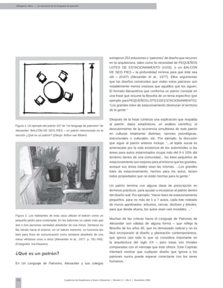 36 Cuadernos de Arquitectura y Nuevo Urbanismo | ‌Número 5 | Año 3 | Noviembre 2008
Salingaros, Nikos | La estructura de los lenguajes de patrones
Figura 1. Un ejemplo del patrón 167 de “Un lenguaje de patrones” de
Alexander: BALCÓN DE SEIS PIES – un patrón mencionado en la
sección ¿Qué es un patrón? (Dibujo: Arthur van Blisen)
Figura 2. Los habitantes de esta casa utilizan el balcón como un
pequeño jardín para contemplar. En los balcones no caben más que
dos o tres personas sentadas alrededor de una mesa. Sentarse en
fila viendo hacia el exterior, en un balcón estrecho, no funciona tan
bien para fines de comunicación como sentarse alrededor de una
mesa viéndose unos a otros (Alexander et al., 1977, p. 781-784).
(Fotografía: Ina Klaasen)
¿Qué es un patrón?
En Un Lenguaje de Patrones, Alexander y sus colegas
extrajeron 253 soluciones o “patrones” de diseño que recurren
en la arquitectura, tales como la necesidad de PEQUEÑOS
LOTES DE ESTACIONAMIENTO (#103), o un BALCÓN
DE SEIS PIES – la profundidad mínima para que éste sea
útil – (#167) (Alexander et al., 1977). Ellos argumentan
que los diseños construidos que violan estos patrones son
notablemente menos exitosos que aquéllos que los siguen.
El formato Alexandrino que conforma un patrón consiste en
una frase que resume la filosofía de un tema específico (por
ejemplo,paraPEQUEÑOSLOTESDEESTACIONAMIENTO):
“Los grandes lotes de estacionamiento destrozan el territorio
de la gente.”
Después de la frase continúa una explicación que respalda
al patrón: datos estadísticos; un análisis científico; el
descubrimiento de la ocurrencia simultánea de este patrón
en culturas totalmente distintas; razones psicológicas,
estructurales o culturales; etc. Por ejemplo, la discusión
que sigue al patrón anterior incluye: “...el tejido social es
amenazado por la sola existencia de los automóviles si las
áreas para autos estacionados ocupa más del 9 ó 10% del
territorio dentro de una comunidad... los lotes pequeños de
estacionamiento son mejores para el entorno que los grandes,
aunque sus áreas totales sean las mismas. ...Los grandes
lotes de estacionamiento, hechos para los autos, tienen
todos propiedades que no están hechas para la gente.”
Un patrón termina con alguna clase de prescripción en
términos prácticos, para ayudar a incorporar el patrón dentro
del diseño real. Por ejemplo: “Hacer lotes de estacionamiento
pequeños, para no más de 5 a 7 autos, cada lote rodeado
de muros ajardinados, arbustos, cercas, declives y árboles,
para que desde afuera, los autos sean casi invisibles. ...”
Muchas de las críticas hacia el Lenguaje de Patrones de
Alexander son válidas de alguna forma – que refleja la
filosofía de los años 60, que es demasiado radical y no es
fácil incorporarlo al diseño y planeación contemporáneos,
que ignora casi todo lo que se considera importante en
la arquitectura del siglo XX – pero estas son triviales
comparadas con el mensaje que éste ofrece. Este Capítulo
intentará mostrar que cualquier diseño que ignora a los
patrones nunca puede esperar conectarse con los seres
humanos.
 