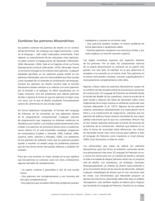 37
Cuadernos de Arquitectura y Nuevo Urbanismo | ‌Número 5 | Año 3 | Noviembre 2008
Salingaros, Nikos | La estructura de los lenguajes de patrones
Combinar los patrones Alexandrinos
Se pueden combinar los patrones de diseño en un número
infinito de formas. Sin embargo, las reglas conectivas – como
en el lenguaje – sólo están esbozadas brevemente. Para
obtener un entendimiento de las relaciones entre patrones,
se debe conocer el trabajo previo de Alexander (Alexander,
1964; Alexander, 1965). Sólo en el Capítulo 16 de La Forma
Intemporal de Construir (Alexander, 1979), Alexander mismo
no ha hecho hincapié en la síntesis entre patrones. Cualquier
debilidad percibida en los patrones puede residir en los
patrones individuales, pero es más probable que ésta suceda
como resultado de no entender la combinación del lenguaje.
Aunque los patrones de diseño escritos bajo el formato
Alexandrino aluden siempre a su relación con otros patrones
(en el preludio y el epílogo), es difícil visualizarlos sin un
mapa conectivo. Aun los arquitectos que utilizan patrones
tienden a ignorar la forma en que los patrones se ligan unos
con otros, por lo que el diseño resultante frecuentemente
carece de coherencia en una escala mayor.
De forma totalmente inesperada, el formato del Lenguaje
de Patrones se ha convertido en una aplicación básica
en la programación computacional. Cualquier solución
de programación que reaparece en distintas instancias se
identificacomo“patrón”ysereutilizasubsecuentementecomo
unidad. Los patrones se reconocen ahora como un poderoso
marco teórico en el cuál ensamblar complejos programas
de computadora (Coplien y Schmidt, 1995; Gabriel, 1996;
Gamma, Helm, Johnson y Vlissides, 1995). Los partidarios
de los patrones de software creen que los patrones pueden
ayudar a resolver un amplio rango de problemas prácticos
que de otra forma serían demasiado tediosos y tardados de
resolver.
Para dar a los lectores un mejor sentido de lo que significa
que los patrones se conectan unos con otros, enlistaremos
algunos ejemplos de acoplamientos.
- Un patrón contiene o generaliza a otro de una escala
menor.
- Dos patrones son complementarios y uno necesita del
otro para complementarse.
- Dos patrones que resuelven diferentes problemas pueden
traslaparse y coexistir en el mismo nivel.
- Dos patrones pueden resolver el mismo problema de
forma alternativa e igualmente válida.
- Distintos patrones comparten una estructura similar, y por
tanto implican un nivel de conexión superior.
Las reglas conectivas exponen dos aspectos distintos
de los patrones. Por un lado, los componentes internos
de un patrón determinarán su inclusión en un patrón más
grande. Por otro lado, la interface es la que determina el
empalme o la conexión en el mismo nivel. Dos patrones en
el mismo nivel pueden competir, coexistir superficialmente o
necesariamente complementarse entre ellos.
Algunas críticas sobre los patrones Alexandrinos surgen de
su conflicto con las actuales prácticas económicas y procesos
de construcción. El Lenguaje de Patrones se extiende desde
la escala del detalle de las superficies, hasta la escala de la
gran ciudad y abarcan las ideas de Alexander sobre cómo
implementar de la mejor manera un ambiente construido más
humano (Alexander et al., 1977). Algunos de los patrones
urbanos contradicen absolutamente a la especulación de la
tierra y a la construcción de mega-torres, mientras que los
patrones de edificios hacen obvia la necesidad de una mayor
calidad estructural que la que los contratistas ofrecen hoy
en día. Ambos aspectos amenazan la fuente de recursos de
la industria de la construcción. Mientras que todavía no es
clara la forma de reconciliar estas diferencias, los críticos
de Alexander toman esto como escusa para calificar a todo
el Lenguaje de Patrones como impráctico e irreal (Dovey,
1990). Esto demuestra su falta de visión.
Los practicantes que tratan de aplicar los patrones
Alexandrinos para dar forma al ambiente construido tienen
una preocupación más seria. El Lenguaje de Patrones no es,
y nunca fue hecho para ser un método de diseño y siempre
se lidia una batalla al integrar patrones dentro de un proyecto
real de diseño. Los arquitectos, sin embargo, necesitan
desesperadamente un método de diseño auto-contenido y
al no encontrarlo dentro de las teorías de Alexander, adoptan
cualquier metodología de diseño que en ese momento esté
de moda. Las herramientas que Alexander propone se
ignoran de esta forma, pareciendo útiles sólo bajo un análisis
retrospectivo; esto también explica el relativo poco impacto
que ha tenido el Lenguaje de Patrones. Diseñar es un trabajo
 
