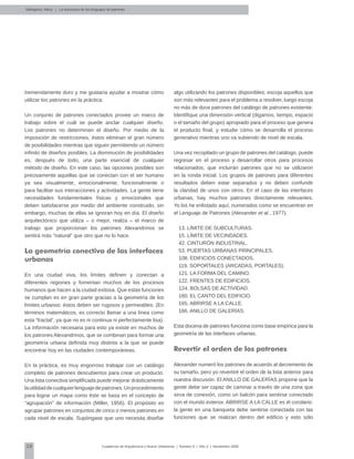 38 Cuadernos de Arquitectura y Nuevo Urbanismo | ‌Número 5 | Año 3 | Noviembre 2008
tremendamente duro y me gustaría ayudar a mostrar cómo
utilizar los patrones en la práctica.
Un conjunto de patrones conectados provee un marco de
trabajo sobre el cuál se puede anclar cualquier diseño.
Los patrones no determinan el diseño. Por medio de la
imposición de restricciones, éstos eliminan el gran número
de posibilidades mientras que siguen permitiendo un número
infinito de diseños posibles. La disminución de posibilidades
es, después de todo, una parte esencial de cualquier
método de diseño. En este caso, las opciones posibles son
precisamente aquellas que se conectan con el ser humano
ya sea visualmente, emocionalmente, funcionalmente o
para facilitar sus interacciones y actividades. La gente tiene
necesidades fundamentales físicas y emocionales que
deben satisfacerse por medio del ambiente construido, sin
embargo, muchas de ellas se ignoran hoy en día. El diseño
arquitectónico que utiliza – o mejor, realza – el marco de
trabajo que proporcionan los patrones Alexandrinos se
sentirá más “natural” que otro que no lo hace.
La geometría conectiva de las interfaces
urbanas
En una ciudad viva, los límites definen y conectan a
diferentes regiones y fomentan muchos de los procesos
humanos que hacen a la ciudad exitosa. Que estas funciones
se cumplan es en gran parte gracias a la geometría de los
límites urbanos: éstos deben ser rugosos y permeables. (En
términos matemáticos, es correcto llamar a una línea como
esta “fractal”, ya que no es ni continua ni perfectamente lisa).
La información necesaria para esto ya existe en muchos de
los patrones Alexandrinos, que se combinan para formar una
geometría urbana definida muy distinta a la que se puede
encontrar hoy en las ciudades contemporáneas.
En la práctica, es muy engorroso trabajar con un catálogo
completo de patrones descubiertos para crear un producto.
Una lista conectiva simplificada puede mejorar drásticamente
lautilidaddecualquierlenguajedepatrones.Unprocedimiento
para lograr un mapa como éste se basa en el concepto de
“agrupación” de información (Miller, 1956). El propósito es
agrupar patrones en conjuntos de cinco o menos patrones en
cada nivel de escala. Supóngase que uno necesita diseñar
algo utilizando los patrones disponibles; escoja aquellos que
son más relevantes para el problema a resolver, luego escoja
no más de doce patrones del catálogo de patrones existente.
Identifique una dimensión vertical (digamos, tiempo, espacio
o el tamaño del grupo) apropiado para el proceso que genera
el producto final, y estudie cómo se desarrolla el proceso
generativo mientras uno va subiendo de nivel de escala.
Una vez recopilado un grupo de patrones del catálogo, puede
regresar en el proceso y desarrollar otros para procesos
relacionados, que incluirán patrones que no se utilizaron
en la ronda inicial. Los grupos de patrones para diferentes
resultados deben estar separados y no deben confundir
la claridad de unos con otros. En el caso de las interfaces
urbanas, hay muchos patrones directamente relevantes.
Yo los he enlistado aquí, numerados como se encuentran en
el Lenguaje de Patrones (Alexander et al., 1977).
13. LÍMITE DE SUBCULTURAS.
15. LÍMITE DE VECINDADES.
42. CINTURÓN INDUSTRIAL.
53. PUERTAS URBANAS PRINCIPALES.
108. EDIFICIOS CONECTADOS.
119. SOPORTALES (ARCADAS, PORTALES).
121. LA FORMA DEL CAMINO.
122. FRENTES DE EDIFICIOS.
124. BOLSAS DE ACTIVIDAD.
160. EL CANTO DEL EDIFICIO.
165. ABRIRSE A LA CALLE.
166. ANILLO DE GALERÍAS.
Esta docena de patrones funciona como base empírica para la
geometría de las interfaces urbanas.
Revertir el orden de los patrones
Alexander numeró los patrones de acuerdo al decremento de
su tamaño, pero yo revertiré el orden de la lista anterior para
nuestra discusión. El ANILLO DE GALERÍAS propone que la
gente debe ser capaz de caminar a través de una zona que
sirva de conexión, como un balcón para sentirse conectado
con el mundo exterior. ABRIRSE A LA CALLE es el corolario:
la gente en una banqueta debe sentirse conectada con las
funciones que se realizan dentro del edificio y esto sólo
Salingaros, Nikos | La estructura de los lenguajes de patrones
 
