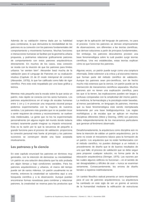 40 Cuadernos de Arquitectura y Nuevo Urbanismo | ‌Número 5 | Año 3 | Noviembre 2008
Además de su validación interna dada por su habilidad
para combinarse, lo que demuestra la inevitabilidad de los
patrones es su conexión con los patrones fundamentales del
comportamiento y movimiento humanos. Muchas funciones
e interacciones humanas se facilitan por la geometría urbana
propuesta, y podríamos relacionar gráficamente patrones
de comportamiento con estos patrones arquitectónicos
directamente. En muchos de los casos, esta conexión
se revela con la intuición de que los patrones para límites
urbanos “se sienten bien”. Alexander basó mucha de la
validación para el Lenguaje de Patrones en su evaluación
intuitiva (Capítulo 15 de El modo intemporal de construir
(Alexander, 1979)), lo que fue calificado como falto de rigor
científico. Pero esto está respaldado por una base gráfica y
teórica.
Mientras más pequeña sea la escala sobre la que actúa un
patrón, más rápido se conecta con los seres humanos. Los
patrones arquitectónicos en el rango de escalas humanas
entre 1 cm y 1 m provocan una respuesta visceral porque
podemos experimentarlos con la mayoría de nuestros
sentidos. Los patrones más grandes que no se pueden tocar
o sentir requieren de síntesis y reconocimiento; se vuelven
más intelectuales. La gente que no los ha experimentado
personalmente (en alguna región del mundo donde todavía
existan) raramente puede imaginar su impacto emocional.
Esta es la razón por la que la secuencia de pequeño a
grande funciona para el proceso de validación: proporciona
la conexión personal más fuerte al principio y los patrones
sucesivos se construyen desde una base aceptada
intuitivamente.
Los patrones y la ciencia
En este capítulo enunciaré los patrones en términos muy
generales, con la intención de demostrar su inevitabilidad.
Un patrón es una solución descubierta que ha sido probada
pro algún tiempo y bajo condiciones variables. Para los
patrones arquitectónicos y urbanos, el marco del tiempo
puede ser de varios milenios. Un patrón usualmente no se
inventa, entonces la creatividad se subordina aquí a una
búsqueda científica y a la observación. Aunque puedan
encontrarse formas novedosas para combinar y relacionar
patrones, la creatividad se reserva para los productos que
surgen de la aplicación del lenguaje de patrones, no para
el proceso. Como los patrones se derivan empíricamente
de observaciones, son diferentes a las teorías científicas,
que derivan soluciones a partir de principios fundamentales.
Sin embargo, los patrones descubiertos proveen una
base fenomenológica sobre la cuál pueden surgir teorías
científicas. Una vez establecidas, estas teorías explican
cómo es que funcionan los patrones.
Algunas veces, un patrón puede surgir como una conjetura
informada. Debe sobrevivir a la crítica y al escrutinio intenso
que forman parte del método científico de validación.
Aunque los patrones sean pre-científicos, son de hecho
mucho más extensos que la ciencia. Un patrón puede ser la
intersección de mecanismos científicos separados. Muchos
patrones aún no tienen una explicación científica; para
los que sí la tienen, las explicaciones pueden ser largas y
confusas comparadas con la simplicidad del mismo patrón.
La medicina, la farmacología y la psicología están basadas,
al menos parcialmente, en lenguajes de patrones, mientras
que su base fenomenológica está siendo reemplazada
lentamente por una base biológica/química. Las reglas
morfológicas y de escalas que se aplican en muchas
disciplinas diferentes (West y Deering, 1995) son patrones
útiles independientemente de los mecanismos particulares
que generan al fenómeno observado.
Desafortunadamente, la arquitectura como disciplina aún no
tiene la intención de validar un patrón arquitectónico, por lo
tanto no existe el mecanismo básico para la formación de
un patrón. Los arquitectos que no están familiarizados con
el método científico, no pueden distinguir a un método o
procedimiento de diseño que le de buenos resultados de
uno que falle; el proceso de validación que se debe seguir
para proponer cualquier solución, no forma parte de la
educación arquitectónica (Stringer, 1975). Las razones por
las cuáles algunos edificios no funcionan – en el sentido de
ser desagradables y difíciles de usar – nunca se examinan
seriamente. Consecuentemente, los errores de diseño
tienden a repetirse indefinidamente.
Un cambio filosófico radical presenta un serio impedimento
para el uso de patrones arquitectónicos. La arquitectura
ha cambiado en este siglo de ser un gremio al servicio
de la humanidad mediante la edificación de estructuras
Salingaros, Nikos | La estructura de los lenguajes de patrones
 