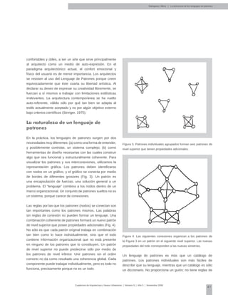 41
Cuadernos de Arquitectura y Nuevo Urbanismo | ‌Número 5 | Año 3 | Noviembre 2008
confortables y útiles, a ser un arte que sirve principalmente
al arquitecto como un medio de auto-expresión. En el
paradigma arquitectónico actual, el confort emocional y
físico del usuario es de menor importancia. Los arquitectos
se resisten al uso del Lenguaje de Patrones porque creen
equivocadamente que éste coarta su libertad artística. Al
declarar su deseo de expresar su creatividad libremente, se
fuerzan a sí mismos a trabajar con limitaciones estilísticas
irrelevantes. La arquitectura contemporánea se ha vuelto
auto-referente, válida sólo por qué tan bien se adapta al
estilo actualmente aceptado y no por algún objetivo externo
bajo criterios científicos (Stringer, 1975).
La naturaleza de un lenguaje de
patrones
En la práctica, los lenguajes de patrones surgen por dos
necesidades muy diferentes: (a) como una forma de entender,
y posiblemente controlar, un sistema complejo; (b) como
herramientas de diseño necesarias con las cuales construir
algo que sea funcional y estructuralmente coherente. Para
visualizar los patrones y sus interconexiones, utilizamos la
representación gráfica. Los patrones deben identificarse
con nodos en un gráfico, y el gráfico se conecta por medio
de bordes de diferentes grosores (Fig. 3). Un patrón es
una encapsulación de fuerzas; una solución general a un
problema. El “lenguaje” combina a los nodos dentro de un
marco organizacional. Un conjunto de patrones sueltos no es
un sistema, porque carece de conexiones.
Las reglas por las que los patrones (nodos) se conectan son
tan importantes como los patrones mismos. Las palabras
sin reglas de conexión no pueden formar un lenguaje. Una
combinación coherente de patrones formará un nuevo patrón
de nivel superior que posee propiedades adicionales (Fig. 4).
No sólo es que cada patrón original trabaja en combinación
tan bien como lo hace individualmente, sino que el todo
contiene información organizacional que no está presente
en ninguno de los patrones que lo constituyen. Un patrón
de nivel superior no puede predecirse sólo por medio de
los patrones de nivel inferior. Unir patrones sin el orden
correcto no da como resultado una coherencia global. Cada
componente puede trabajar individualmente, pero es todo no
funciona, precisamente porque no es un todo.
Figura 3. Patrones individuales agrupados forman seis patrones de
nivel superior que tienen propiedades adicionales.
Figura 4. Las siguientes conexiones organizan a los patrones de
la Figura 3 en un patrón en el siguiente nivel superior. Las nuevas
propiedades del todo corresponden a las nuevas simetrías.
Un lenguaje de patrones es más que un catálogo de
patrones. Los patrones individuales son más fáciles de
describir que su lenguaje, mientras que un catálogo es sólo
un diccionario. No proporciona un guión; no tiene reglas de
Salingaros, Nikos | La estructura de los lenguajes de patrones
 