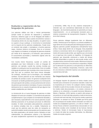 47
Cuadernos de Arquitectura y Nuevo Urbanismo | ‌Número 5 | Año 3 | Noviembre 2008
Evolución y reparación de los
lenguajes de patrones
Los patrones válidos son más o menos permanentes,
aunque existe un proceso de reparación y sustitución.
Entonces, debemos jugar un rol de Abogado del Diablo e
ignorar las soluciones viejas cuando encontremos nuevas e
innovadoras dentro de una vieja disciplina. Un patrón nuevo
es superior al que sustituye, si incrementa la conectividad
con la mayoría de los patrones establecidos. Puede tener
un contexto más amplio, o reemplazar a muchos patrones
viejos, mientras refuerce al lenguaje. Este es un proceso
cuyo objetivo es fortalecer un lenguaje de patrones existente
por medio de la reparación y la evolución, para preservar
el conocimiento acumulado y mantenerlo vigente ante las
necesidades cambiantes.
Con mucha menor frecuencia, sucede un cambio de
paradigma que hace irrelevante a todo un lenguaje de
patrones: por ejemplo, cuando las carretas movidas por
caballos se sustituyeron por los automóviles. Esto no invalidó
el lenguaje de patrones que mostraba cómo crear el primero;
sólo hizo que su producto final fuera menos deseable.
Sin embargo, mientras que la tecnología y los materiales
cambian, muchos patrones se han mantenido casi intactos
al cambiar de carretas a autos. En general, la adopción de la
innovación se facilitó grandemente gracias a la minimización
de la percepción del cambio y consecuentemente del número
de patrones que necesitaron reemplazo. Es poco conveniente
deshacerse de un conjunto de patrones del que algunos han
estado establecidos por milenios.
La introducción de un nuevo lenguaje de patrones no debe
desplazar al nuevo por completo. La coexistencia de patrones
complementarios o que compiten es normalmente deseable y
aún necesaria, especialmente si los nuevos patrones ocupan
distintas posiciones en la jerarquía (al actuar en diferentes
escalas). Si están conectados adecuadamente, producirán
un sistema complejo más rico y estable. Falsamente se
creyó que los patrones para las redes de transporte en
automóvil estaban siendo amenazados por los patrones para
las redes peatonales y de tránsito masivo. Basados en este
malentendido, los planeadores urbanos y los fabricantes
de autos simplemente suprimieron los segundos (Newman
y Kenworthy, 1999). Hoy en día, estamos empezando a
entender que una coexistencia balanceada de estos tres
lenguajes – de movimiento peatonal, en automóvil y en masa,
respectivamente – es un prerrequisito necesario para un
sistema comprensivo de transportación (Capítulo 1, Teoría
de la Red Urbana).
Pocos patrones trabajan igualmente bien en diferentes
niveles, mientras que en la mayoría, su contexto establece su
lugar dentro de una escala particular del lenguaje de patrones.
Algunos patrones pueden desplazarse verticalmente hacia
arriba o hacia abajo dentro de un lenguaje. Esta propiedad
conduce a economizar dentro de un lenguaje de patrones a
través de la auto-escala similar, que significa que una escala
se ve igual que otra cuando se magnifica. Un lenguaje de
patrones que desarrolla coherencia a través del tiempo
también desarrollará un grado de auto-escala similar como
resultadodelasconexionesentreniveles.Mientraselconjunto
de patrones evoluciona a una estructura cooperativa, dirigida
por la alineación de patrones (o anti-patrones) en diferentes
niveles, crea similitudes inesperadas. Entonces, cada nivel
de una estructura coherente expresa una propiedad que es
característica del todo.
La importancia del detalle
Un lenguaje requiere de patrones en tantos niveles como
necesite para conectarse con procesos naturales. Cada nivel
es importante por sí mismo. En cualquier sistema complejo,
el detalle es parte de las escalas menores de la jerarquía. Si
los niveles están desconectados, o no existen, entonces el
sistema no es coherente y no puede funcionar (Mesarovic,
Macko y Takahara, 1970). Ignorar un patrón sólo porque se
encuentra en el nivel más bajo perjudica a toda la estructura.
La función del nivel más bajo, de la que los niveles superiores
dependen, no siempre es obvia. El detalle que forma parte
de una jerarquía de escalas estará conectado con todos los
niveles de complejidad superiores, y no sólo se “añade”. Las
formas físicas contienen características estructurales en sus
diferentes escalas como resultado de las fuerzas internas
y externas. Desde el microscopio hasta el macroscopio
y a través de todas las escalas intermedias, los diferentes
niveles de escala cooperan.
Salingaros, Nikos | La estructura de los lenguajes de patrones
 