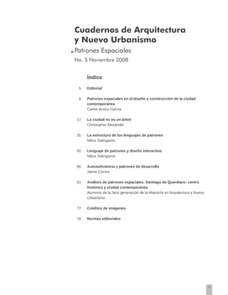 3
Cuadernos de Arquitectura
y Nuevo Urbanismo
Patrones Espaciales
No. 5 Noviembre 2008
Índice
Editorial
Patrones espaciales en el diseño y construcción de la ciudad
contemporánea
Carlos Arvizu García
La ciudad no es un árbol
Christopher Alexander
La estructura de los lenguajes de patrones
Nikos Salingaros
Lenguaje de patrones y diseño interactivo
Nikos Salingaros
Autosuficiencia y patrones de desarrollo
Jaime Correa
Análisis de patrones espaciales. Santiago de Querétaro: centro
histórico y ciudad contemporánea
Alumnos de la 3era generación de la Maestría en Arquitectura y Nuevo
Urbanismo
Créditos de imágenes
Normas editoriales
5
8
17
35
50
56
61
77
78
 