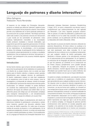 50
Lenguaje de patrones y diseño interactivo1
Nikos Salingaros
Traducción: Nuria Hernández
Cuadernos de Arquitectura y Nuevo Urbanismo | ‌ISSN: en trámite | Número 5 | Año 3 | pp. 50 - 55 | Noviembre 2008
Al basarme en los trabajos de Christopher Alexander,
presento un método que utiliza los “patrones” (patterns) para
facilitar la concepción de los proyectos urbanos. Este método
permite a los habitantes de un barrio particular participar en
la construcción de su propio ambiente. Tal enfoque permitiría
sobre todo sustituir a las prácticas comunes de intervención
a gran escala por las autoridades de planeación; estas
prácticas habitualmente insensibles a las necesidades
locales producen resultados a menudo intolerables, que
luego tienen que sufrir las siguientes generaciones. El método
práctico se basa en un cuerpo teórico importante procedente
de las matemáticas, la neurobiología, y de la psicología
evolutiva. Sin embargo, la participación de los habitantes en
la concepción urbana generalmente no condujo a resultados
satisfactorios. Esto se explicará en términos “anti-patrones” o
“memes”, que predisponen a los usuarios mediante algunas
imágenes fijas.
Introducción
Se han hecho intentos, que no fueron del todo satisfactorios,
para incluir la participación de los habitantes en la planeación
y el diseño de su propio entorno. Aún no existe una base
teórica para el diseño colectivo y todavía existen grandes
impedimentos para cualquier proceso de participación.
El diseño colaborativo todavía no está bien establecido
en la arquitectura como lo está en otros campos, como la
investigación y el desarrollo de software, donde el concepto
de “colaboración” promueve las interacciones entre las partes
involucradas. Un software complejo no puede diseñarse
sin coordinar dos colaboraciones separadas: (I) entre los
individuos del equipo de software que deben lidiar con las
diferentes piezas del código que son demasiado complejas
para manejarse individualmente; y (II) retroalimentación
constante entre el equipo de software y el usuario final.
Algunos arquitectos llegan al planteamiento del diseño de
estructuras mediante la participación comunitaria y actúan
como maestros, guiando una discusión colectiva hacia
una meta de diseño específica. En cada caso el proceso
cambia de acuerdo al proyecto y a los participantes. En la
arquitectura establecida, al menos, no existe una receta clara
en cuanto a diseño participativo se refiere. Con la publicación
de Un Lenguaje de Patrones de Christopher Alexander et al.
(Alexander, Ishikawa, Silverstein, Jacobson, Fiksdahl-King
y Angel, 1977), se puso a disposición una técnica nueva y
comprehensiva que subsecuentemente ha sido aplicada
por Alexander y por otros, logrando proyectos exitosos.
Sólo es gracias a la falta de publicidad (y publicación) que
este método no se ha vuelto más conocido. Esta situación
pronto cambiará, con la publicación del libro de Alexander,
La Naturaleza del Orden (Alexander, 2002).
Aquí discutiré un proceso de diseño interactivo utilizando los
patrones Alexandrinos. Mi breve esbozo no sustituye a la
propia descripción deAlexander sobre su método; descripción
que todo practicante serio debe consultar. En lo que
realmente me voy a enfocar es en un problema fundamental:
por qué cualquier método de diseño participativo está
destinado a fracasar gracias a los anti-patrones inmersos
en el subconsciente de los participantes. En el Capítulo 8,
La estructura de los lenguajes de patrones, describo cómo
es que los patrones se combinan en la construcción de
los límites urbanos (simplemente como posible ejemplo
de su aplicación). Después de proponer un método de
diseño interactivo, invertiré algunas líneas para señalar las
dificultades que pueden hacer que se vuelva inefectivo, las
cuáles deben evitarse una vez que se hayan identificado.
Un patrón es simple y sencillamente, una solución recurrente
(aquí para un problema en arquitectura o diseño urbano,
pero generalmente para cualquier problema social o técnico).
Sin importar cómo se obtuvo la solución originalmente, tan
pronto como los seres humanos identifican un patrón y lo
comunican, ya sea de forma oral o gráfica, se convierte en
una ventaja para el grupo social. La habilidad para comunicar
patrones eventualmente construye un arsenal reutilizable de
conocimiento de diseño. Por lo tanto, el lenguaje de patrones
está íntimamente relacionado con la cultura y la tradición
(Capítulo 8, La estructura de los lenguajes de patrones). Cada
patrón representa una regla que rige a una de las piezas
de un sistema complejo. Un lenguaje de patrones permite
combinaciones entre patrones en escalas pequeñas para
respaldar a los patrones en las escalas más grandes. Los
patrones de escalas grandes en sí mismos son necesarios
1
Originalmente publicado en POIESIS (Toulouse) No. 15, 2003, pp. 385-405. Versión anterior
publicada en Proceedings for the International Seminar: “Design With the Community”,
Editado por A. Giangrande y E. Mortola, Universidad de Roma III (2000), páginas 15-21.
Posteriormente integrado al libro Principles of Urban Structure.
 