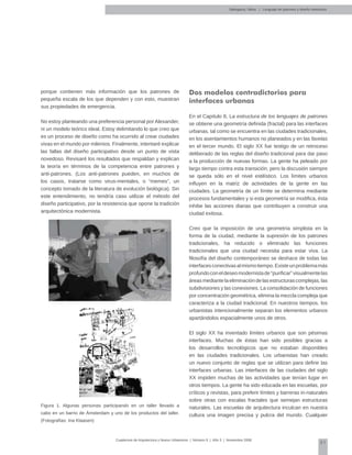 51
Cuadernos de Arquitectura y Nuevo Urbanismo | ‌Número 5 | Año 3 | Noviembre 2008
Salingaros, Nikos | Lenguaje de patrones y diseño interactivo
porque contienen más información que los patrones de
pequeña escala de los que dependen y con esto, muestran
sus propiedades de emergencia.
No estoy planteando una preferencia personal por Alexander,
ni un modelo teórico ideal. Estoy delimitando lo que creo que
es un proceso de diseño como ha ocurrido al crear ciudades
vivas en el mundo por milenios. Finalmente, intentaré explicar
las fallas del diseño participativo desde un punto de vista
novedoso. Revisaré los resultados que respaldan y explican
la teoría en términos de la competencia entre patrones y
anti-patrones. (Los anti-patrones pueden, en muchos de
los casos, tratarse como virus-mentales, o “memes”, un
concepto tomado de la literatura de evolución biológica). Sin
este entendimiento, no tendría caso utilizar el método del
diseño participativo, por la resistencia que opone la tradición
arquitectónica modernista.
Figura 1. Algunas personas participando en un taller llevado a
cabo en un barrio de Ámsterdam y uno de los productos del taller.
(Fotografías: Ina Klaasen)
Dos modelos contradictorios para
interfaces urbanas
En el Capítulo 8, La estructura de los lenguajes de patrones
se obtiene una geometría definida (fractal) para las interfaces
urbanas, tal como se encuentra en las ciudades tradicionales,
en los asentamientos humanos no planeados y en las favelas
en el tercer mundo. El siglo XX fue testigo de un retroceso
deliberado de las reglas del diseño tradicional para dar paso
a la producción de nuevas formas. La gente ha peleado por
largo tiempo contra esta transición, pero la discusión siempre
se queda sólo en el nivel estilístico. Los límites urbanos
influyen en la matriz de actividades de la gente en las
ciudades. La geometría de un límite se determina mediante
procesos fundamentales y si esta geometría se modifica, ésta
inhibe las acciones diarias que contribuyen a construir una
ciudad exitosa.
Creo que la imposición de una geometría simplista en la
forma de la ciudad, mediante la supresión de los patrones
tradicionales, ha reducido o eliminado las funciones
tradicionales que una ciudad necesita para estar viva. La
filosofía del diseño contemporáneo se deshace de todas las
interfacesconectivasalmismotiempo.Existeunproblemamás
profundoconeldeseomodernistade“purificar”visualmentelas
áreasmediantelaeliminacióndelasestructurascomplejas,las
subdivisiones y las conexiones. La consolidación de funciones
por concentración geométrica, elimina la mezcla compleja que
caracteriza a la ciudad tradicional. En nuestros tiempos, los
urbanistas intencionalmente separan los elementos urbanos
apartándolos espacialmente unos de otros.
El siglo XX ha inventado límites urbanos que son pésimas
interfaces. Muchas de éstas han sido posibles gracias a
los desarrollos tecnológicos que no estaban disponibles
en las ciudades tradicionales. Los urbanistas han creado
un nuevo conjunto de reglas que se utilizan para definir las
interfaces urbanas. Las interfaces de las ciudades del siglo
XX impiden muchas de las actividades que tenían lugar en
otros tiempos. La gente ha sido educada en las escuelas, por
críticos y revistas, para preferir límites y barreras in-naturales
sobre otras con escalas fractales que semejan estructuras
naturales. Las escuelas de arquitectura inculcan en nuestra
cultura una imagen precisa y pulcra del mundo. Cualquier
 