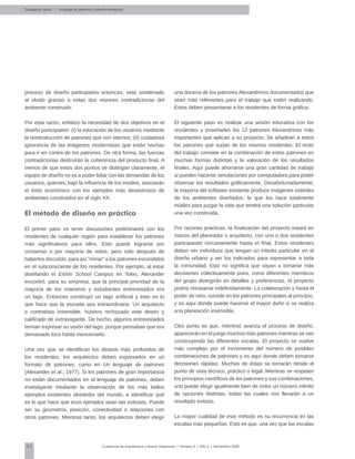52 Cuadernos de Arquitectura y Nuevo Urbanismo | ‌Número 5 | Año 3 | Noviembre 2008
proceso de diseño participativo entonces, está condenado
al olvido gracias a estas dos visiones contradictorias del
ambiente construido.
Por esta razón, enfatizo la necesidad de dos objetivos en el
diseño participativo: (I) la educación de los usuarios mediante
la reintroducción de patrones que son eternos; (II) cuidadosa
ignorancia de las imágenes modernistas que están hechas
para ir en contra de los patrones. De otra forma, las fuerzas
contradictorias destruirán la coherencia del producto final. A
menos de que estos dos puntos se distingan claramente, el
equipo de diseño no va a poder lidiar con las demandas de los
usuarios, quienes, bajo la influencia de los medios, asociarán
el éxito económico con los ejemplos más desastrosos de
ambientes construidos en el siglo XX.
El método de diseño en práctica
El primer paso es tener discusiones preliminares con los
residentes de cualquier región para establecer los patrones
más significativos para ellos. Esto puede lograrse por
consenso o por mayoría de votos, pero sólo después de
haberlos discutido, para así “minar” a los patrones escondidos
en el subconsciente de los residentes. Por ejemplo, al estar
diseñando el Eishin School Campus en Tokio, Alexander
encontró, para su sorpresa, que la principal prioridad de la
mayoría de los maestros y estudiantes entrevistados era
un lago. Entonces construyó un lago artificial y esto es lo
que hace que la escuela sea extraordinaria. Un arquitecto
o contratista insensible, hubiera rechazado este deseo y
calificado de extravagante. De hecho, algunos entrevistados
temían expresar su visión del lago, porque pensaban que era
demasiado loco hasta mencionarlo.
Una vez que se identifican los deseos más profundos de
los residentes, los arquitectos deben expresarlos en un
formato de patrones, como en Un lenguaje de patrones
(Alexander et al., 1977). Si los patrones de gran importancia
no están documentados en el lenguaje de patrones, deben
investigarse mediante la observación de los más bellos
ejemplos existentes alrededor del mundo, e identificar qué
es lo que hace que esos ejemplos sean tan exitosos. Puede
ser su geometría, posición, conectividad o relaciones con
otros patrones. Mientras tanto, los arquitectos deben elegir
una docena de los patrones Alexandrinos documentados que
sean más relevantes para el trabajo que estén realizando.
Estos deben presentarse a los residentes de forma gráfica.
El siguiente paso es realizar una sesión educativa con los
residentes y enseñarles los 12 patrones Alexandrinos más
importantes que aplican a su proyecto. Se añadirán a éstos
los patrones que surjan de los mismos residentes. El resto
del trabajo consiste en la combinación de estos patrones en
muchas formas distintas y la valoración de los resultados
finales. Aquí puede ahorrarse una gran cantidad de trabajo
si pueden hacerse simulaciones por computadora para poder
observar los resultados gráficamente. Desafortunadamente,
la mayoría del software existente produce imágenes estériles
de los ambientes diseñados, lo que los hace totalmente
inútiles para juzgar la vida que tendrá una solución particular
una vez construida.
Por razones prácticas, la finalización del proyecto estará en
manos del planeador o arquitecto, con uno o dos residentes
participando cercanamente hasta el final. Estos residentes
deben ser individuos que tengan un interés particular en el
diseño urbano y ser los indicados para representar a toda
la comunidad. Esto no significa que vayan a tomarse más
decisiones colectivamente pues, como diferentes miembros
del grupo divergirán en detalles y preferencias, el proyecto
podría retrasarse indefinidamente. La colaboración y hasta el
poder de veto, sucede en los patrones principales al principio,
y es aquí donde puede hacerse el mayor daño si se realiza
una planeación insensible.
Otro punto es que, mientras avanza el proceso de diseño,
aparecerán en el juego muchos más patrones mientras se van
construyendo las diferentes escalas. El proyecto se vuelve
más complejo por el incremento del número de posibles
combinaciones de patrones y es aquí donde deben tomarse
decisiones rápidas. Muchas de éstas se tomarán desde el
punto de vista técnico, práctico o legal. Mientras se respeten
los principios científicos de los patrones y sus combinaciones,
uno puede elegir igualmente bien de entre un número infinito
de opciones distintas, todas las cuales nos llevarán a un
resultado exitoso.
La mayor cualidad de este método es su recurrencia en las
escalas más pequeñas. Esto es que, una vez que las escalas
Salingaros, Nikos | Lenguaje de patrones y diseño interactivo
 