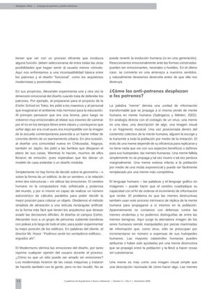 54 Cuadernos de Arquitectura y Nuevo Urbanismo | ‌Número 5 | Año 3 | Noviembre 2008
tienen que ver con un proceso eficiente que involucra
alguna función, deben seleccionarse de entre todas las otras
posibilidades que hagan sentir al usuario menos cómodo.
Aquí nos enfrentamos a una incompatibilidad básica entre
los patrones y el diseño “funcional”, como los arquitectos
modernistas y postmodernistas.
En sus proyectos, Alexander experimenta una y otra vez la
dimensión emocional del diseño cuando trata de defender los
patrones. Por ejemplo, al prepararse para el proyecto de la
Eishin School en Tokio, les pidió a los maestros y al personal
que imaginaran el ambiente más hermoso para la educación.
Al principio pensaron que era una broma, pero luego se
volvieron muy emocionales al relatar sus visiones de caminar
por el río en los tiempos libres entre clases y concluyeron que
soñar algo así era cruel pues era incompatible con la imagen
de la escuela contemporánea parecida a un fuerte militar de
concreto dentro de un asentamiento urbano. En otra ocasión,
al diseñar una comunidad nueva en Chikusadai, Nagoya,
también en Japón, les pidió a las familias que dibujaran el
plano de sus casas. Mientras lo hacían, muchos de ellos
lloraron de emoción, pues esperaban que les dieran un
modelo de casa estándar o un diseño modular.
Simplemente no hay forma de decidir sobre la geometría – o
sobre la forma de un edificio, la de un sendero, o la relación
entre dos estructuras – sin utilizar las emociones. El cerebro
humano es la computadora más sofisticada y poderosa
del mundo, y por sí mismo es capaz de realizar un número
astronómico de cálculos paralelos para poder decidir la
mejor posición para colocar un objeto. Olvidemos el método
simplista de alineación a una retícula rectangular artificial:
es la forma más fácil que tienen los arquitectos que desean
evadir las decisiones difíciles. Al diseñar el campus Eishin,
Alexander tuvo a un grupo de personas subiendo banderas
con poleas a lo largo de todo el sitio, para poder experimentar
la mejor posición de los edificios. En palabras del cliente, el
director Mr. Hosoi: “Pudimos sentir los verdaderos edificios...
erguidos ahí”.
El Modernismo elimina las emociones del diseño, por tanto
reprime cualquier opinión del usuario durante el proceso.
¿Cómo es que un sitio puede ser amado sin emociones?
Los modernistas hicieron de las casas máquinas y trataron
de hacerlo también con la gente, pero no les resultó. No se
puede revertir la evolución humana (ni en una generación).
Reaccionamos emocionalmente ante las formas construidas:
pueden ser emocionantes, neutrales u hostiles. En el último
caso, se convierte en una amenaza a nuestros sentidos,
y naturalmente deseamos destruirla antes de que ella nos
destruya.
¿Cómo los anti-patrones desplazan
a los patrones?
La palabra “meme” denota una unidad de información
transformable que se propaga a sí misma yendo de mente
humana en mente humana (Salingaros y Mikiten, 2002).
En analogía directa con el contagio de un virus, una meme
es una idea, una descripción de algo, una imagen visual
o un fragmento musical. Una vez posicionada dentro del
contenido colectivo de la mente humana, alguien la escoge y
la transmite a toda la población por medio de la imitación. El
éxito de una meme depende de su eficiencia para replicarse y
no tiene nada que ver con sus aspectos benéficos o dañinos
para sus huéspedes: las mentes humanas. Una meme fallida
simplemente no se propaga y tal vez muere o tal vez perdura
marginalmente. Una meme exitosa infecta a la población
por medio de una moda exponencial y puede ser fácilmente
remplazado por una meme más competitiva.
El lenguaje humano – las palabras y el lenguaje gráfico en
imágenes – puede hacer que el cerebro cuadriplique su
capacidad con el fin de ordenar el incremento de información
que recibe. El problema es que las memes destructivas
también usan este proceso intrínseco de réplica de la mente
humana para propagarse a sí mismos en la población.
Aparentemente no contamos con defensas contra las
memes virulentas y no podemos distinguirlas de entre las
memes benignas. Aquí surge la aterradora imagen de los
seres humanos siendo manipulados por piezas inanimadas
de información que, como virus, sólo se preocupan por
incrementarse en número a expensas de sus huéspedes
humanos. Las mayores catástrofes humanas pueden
atribuirse o haber sido ayudadas por una meme destructiva
que se propagó entre la población y la llevó a hacer cosas
sin cuestionarse.
Una meme es más como una imagen visual simple que
una descripción razonada de cómo hacer algo. Las memes
Salingaros, Nikos | Lenguaje de patrones y diseño interactivo
 