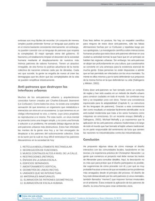 55
exitosas son muy fáciles de recordar. Un conjunto de memes
simples puede pretender formar un lenguaje que podría ser
en sí mismo bastante consistente internamente; sin embargo,
no pueden coexistir con un lenguaje de patrones que respeta
la complejidad. El mejor ejemplo viene del gobierno. El
fascismo y el totalitarismo limpian el desorden de la sociedad
humana mediante el desplazamiento de nuestros más
íntimos patrones de valores humanos. Tienen un atractivo
innegable, de otra forma no podrían adueñarse de la mente
colectiva de naciones enteras cada par de décadas. Cada
vez que sucede, la gente se engaña de nuevo al creer las
demagogias que les dicen que las complejidades de la vida
se pueden simpliﬁcar drásticamente.
Anti-patrones que destruyen las
interfaces urbanas
Muchos de los anti-patrones urbanos y arquitectónicos
conocidos fueron creados por Charles-Edouard Jeanneret
(Le Corbusier). Como todos los virus, no existe una completa
sensación de que tenemos un organismo que metaboliza e
interactúa con otros en un ecosistema. Lo que tenemos es un
código informacional no vivo, o meme, cuyo único propósito
es reproducirse a sí mismo. Por esta razón, un virus-mental
se presenta como una imagen simple, y no como una fórmula
o solución a un problema. He anotado debajo algunos de los
anti-patrones urbanos más destructivos. Estos han infectado
las mentes de la gente viva hoy y se han encargado de
desplazar a los patrones del subconsciente colectivo. Esta
es la razón por la cuál es muy difícil reintroducir los patrones
Alexandrinos en la sociedad de hoy:
1. RETÍCULA ABSOLUTAMENTE RECTANGULAR.
2. SEGREGACIÓN DE FUNCIONES.
3. MUROS CONTÍNUOS ALTOS A NIVEL DE LA CALLE.
4. RESTRICCIONES (RETIROS).
5. ÉNFASIS EN LA GRAN ESCALA.
6. EDIFICIOS SEPARADOS.
7. AMONTONAMIENTO VERTICAL.
8. GEOMETRÍA DE LÍNEAS RECTAS.
9. UNIDADES QUE NO INTERACTÚAN.
10. MATERIALES INNATURALES.
11. ELIMINACIÓN DE PATRONES GEOMÉTRICOS.
12. ELIMINACIÓN DE ESCALA HUMANA.
Esta lista deﬁne mi postura. No hay un respaldo cientíﬁco
para ninguno de estos doce anti-patrones, sólo las falsas
aﬁrmaciones hechas por Le Corbusier y repetidas luego por
sus apologistas. La investigación cientíﬁca sobre interacciones
humanas prueba que estos doce anti-patrones eliminan en una
ciudad su actividad normal, la que hace que en un principio se
habiten las regiones urbanas. Sin embargo, los anti-patrones
se alojan tan profundamente en una cultura, que cuestionarlos
se convierte en una amenaza para la existencia esencial de
mucha gente. Estas personas no están dispuestas a admitir
que se han permitido ser infectados con los virus-mentales. Su
mente es ellos mismos y por lo tanto defenderán sus prejuicios
de la misma forma en la que defenderían su vida (Salingaros
y Mikiten, 2002).
Estos doce anti-patrones se han tomado como un conjunto
de reglas y han sido usados en un método de diseño urbano
para construir ciudades en todo el mundo. Se combinan muy
bien y se respaldan unos con otros. Tienen una consistencia
equivocada para la adaptabilidad (Capítulo 8, La estructura
de los lenguajes de patrones). Gracias a esta consistencia
dan como resultado un estándar fácilmente identiﬁcable: es la
anti-ciudad modernista que trata a los seres humanos como
máquinas sin emociones. En un reciente ensayo (Mehaffy y
Salingaros, 2002), Michael Mehaffy y yo exponemos que la
aplicación de los anti-patrones urbanos modernistas a lo largo
de todo el mundo que han borrado el tejido urbano tradicional,
es en parte responsable del sentimiento de furia que sienten
las naciones no industrializadas contra las industrializadas.
Conclusión
He propuesto algunas ideas de cómo manejar el diseño
interactivo con las comunidades locales, basándome en las
teorías y la experiencia práctica de Christopher Alexander. La
gente que comienza un proyecto real debe revisar los textos
de Alexander para consultar detalles. Aquí, la descripción no
es más que para probar que el diseño participativo es posible;
dar sugerencias de cómo proceder con él; y por qué es muy
probablefracasaramenosdequeseestablezcanlosproblemas
más arraigados desde el principio del proceso. El diseño de
hoy está obstaculizado por los anti-patrones (o virus-mentales,
también llamados “memes”) que imponen formas innaturales
en el ambiente. Éstos evitarán la aplicación de los patrones de
diseño, la única forma para crear ambientes vivos.
Salingaros, Nikos | Lenguaje de patrones y diseño interactivo
Cómo citar este artículo:
Salingaros, Nikos (2008). “Lenguaje de patrones y diseño interactivo”. Cuadernos de Arquitectura y Nuevo Urbanismo (5) 50-55.
 