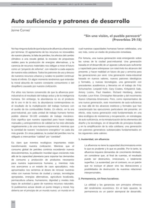 56
Cuadernos de Arquitectura y Nuevo Urbanismo | ‌ISSN: en trámite | Número 5 | Año 3 | pp. 56 - 59 | Noviembre 2008
Auto suficiencia y patrones de desarrollo
Jaime Correa*
“Sin una visión, el pueblo perecerá”
(Proverbios 29:18)
Nohayningunadudadequelaépocadeafluenciaurbanaestá
por terminar. El agotamiento de los recursos no renovables
de nuestro planeta, la falta de petróleo, los efectos del cambio
climático a una escala global, la escasez de propuestas
viables para la producción de energías alternativas, y la
carencia de recursos materiales nos obligan a mirar el futuro
como un “proyecto de reforma”, con relación a cada aspecto
de nuestra vida cotidiana. Todos los patrones de uso y desuso
de nuestros recursos urbanos y rurales no pueden continuar
hasta el infinito. En algún momento tendremos que entender
la moral absurda de nuestro constante consumismo o del
despilfarro causado por nuestra civilización.
Por años nos hemos convencido de que la afluencia post-
industrial es el resultado del trabajo arduo y de la inteligencia
humana. Sin embargo, la abundancia no es el producto
de lo uno ni de lo otro; la abundancia contemporánea es
el resultado de la multiplicación del trabajo humano con
el auxilio de los combustibles fósiles. En efecto, en la era
post-industrial, por cada unidad de trabajo humano hemos
podido obtener 50-100 unidades de trabajo mecánico.
Esto significa que nuestra capacidad para hacer trabajos
manuales y antropométricos de calidad se ha visto afectada
negativamente y de una manera exponencial, mientras que
la cantidad de nuestro “esclavismo energético” es cada día
más grande. En otras palabras, la ciudad del petróleo nos ha
obligado a intercambiar “calidad” por “cantidad”.
Es claro que eventos ecológicos importantes están
transformando nuestra civilización. Mientras que el
consumo global de petróleo continúa excediendo nuevos
descubrimientos, la población mundial sigue creciendo más
allá de la capacidad planetaria para soportar las demandas
de consumo y producción de productos necesarios
para nuestra supervivencia humana; y, mientras más
nos acercamos a un estado de caos apocalíptico, más
aproximados nos sentimos al deseo de renovar nuestras
vidas con nuevas formas de ciudad y campo, tecnologías
apropiadas, energías alternativas, agricultura localizada,
permacultura urbana, humanismo, dignidad y niveles más
bajos de actividad y gasto de nuestros recursos naturales.
Si pudiésemos actuar desde un punto íntegro y moral, hoy
debería ser el principio de un mundo nuevo; un mundo en el
cual nuestras capacidades humanas fueran celebradas, una
vez más, como un medio de producción inmediata.
Por fortuna, una nueva generación está emergiendo sobre
las ruinas de la ciudad post-industrial. Una generación
basada en el desarrollo de un aparato cultural auto-suficiente
y capacitado para sobrepasar con total éxito los alcances del
presente, y hacer realidad un futuro de paz y armonía para
las generaciones por venir. Una generación meta-industrial
basada en nuevos valores, nuevos patrones ideológicos
y formales, y nuevas tecnologías; una generación con
precedentes académicos y literarios en el trabajo de Fritz
Schumacher, Leopold Kohr, Gary Coates, Kirkpatrick Sale,
Amory Lovins, Paul Hawken, Richard Heinberg, James
Kunstler, Leon Krier, Christopher Alexander y del movimiento
Nuevo Urbanista Americano. Pero, como representativo de
una nueva generación, este movimiento de auto-suficiencia
va mas allá de los alcances estéticos y formales que han
caracterizado las ejecuciones particulares del presente; en
efecto, esta nueva generación está fundamentada en una
idea ecológica de resistencia y recuperación, en estrategias
de auto-suficiencia, en la miniaturización de los elementos del
diseño y la tecnología, en el desarrollo de principios locales
y en la simplificación de la vida cotidiana; una generación
con patrones generativos substanciales fundamentados en
los siguientes siete valores:
1. Austeridad, sin afluencia:
La afluencia no tiene la capacidad discriminatoria entre
lo que es prudente y lo que es posible. Por lo tanto, la
afluencia requiere demandas de crecimiento ilimitado,
sin considerar que, al final de cuentas, el resultado
puede ser destructivo, innecesario, o totalmente
superfluo. La austeridad, por el contrario, es un patrón
que no excluye el placer sino las distracciones y
posibilidades de destrucción de nuestras relaciones
interpersonales.
2. Permanencia, sin fines lucrativos:
La utilidad y las ganancias son principios efímeros
del rendimiento económico. En el lado opuesto, la
permanencia es un patrón atemporal de desarrollo;
 