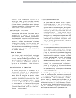 57
Cuadernos de Arquitectura y Nuevo Urbanismo | ‌Número 5 | Año 3 | Noviembre 2008
Correa, Jaime | Autosuficiencia y patrones de desarrollo
patrón que resulta absolutamente necesario en un
mundo en el cual la escasez de recursos naturales
es cada día más grande. La permanencia es un juez
que nos pregunta constantemente acerca del valor
contributivo, la calidad de ejecución y el efecto futuro
de cada una de nuestras intervenciones.
3. Atención ecológica, sin progreso:
El progreso es una idea que promueve la falta de
satisfacción con el presente. Por lo tanto, ideas
progresistas nos obligan a trabajar constantemente
sin posibilidades de disfrutar los resultados inmediatos
de nuestras intervenciones, razonando que el futuro
siempre va a ser mejor y más abundante. La atención
ecológica, por el contrario, requiere el cultivo de una
capacidadparaentenderelpresenteysusposibilidades.
La consecuencia de poner el presente como prioridad,
asegura que nuestro futuro es uno de satisfacción y
felicidad a un nivel global.
4. Calidad, sin cantidad:
Hasta el día de hoy, la cantidad ha sido considerada
como una medida de progreso y de éxito personal. Sin
embargo, la nueva generación de auto-suficiencia está
aprendiendo que la calidad y la felicidad de producción
son un substituto que trae beneficios inmediatos al
planeta, a las comunidades, e incluso a nosotros
mismos.
5. Personas del común, sin profesionales:
El proceso post-industrial ha contribuido a la
especialización profesional de las responsabilidades
humanas y del espacio de la ciudad. En consecuencia,
hemos perdido la diversidad del territorio urbano
y rural, nuestra capacidad competitiva, y nuestra
confidencia para obtener excesos de producción sin las
intervenciones de la mecanización industrial. Personas
del común, por el contrario, tomarán responsabilidad
por sus propias vidas, sus acciones, su salud, y su nivel
de aprendizaje; al mismo tiempo, personas del común
acometerán la obligación de proveer por su comunidad,
su familia y su propia persona.
6. Localización, sin centralización:
La centralización de nuestros servicios políticos,
económicos y sociales ha dado como resultado un
sistema removido de la democracia y la capacidad
individual para contribuir al desarrollo de la comunidad;
al mismo tiempo, la concentración de los medios de
producción industrial y de la agricultura ha producido
migraciones del campo a la ciudad, pobreza y falta de
satisfacción personal. Al contrario, la re-localización y
descentralización de los servicios y la agricultura nos
permitirían ejecutar las labores cotidianas con más
facilidad y más responsabilidad, crearían más poder
sobre el individuo, y contribuirían a la mejoría de
nuestra calidad de vida.
7. Herramientas, sin mecanización:
Necesitamosentenderladistinciónentrelastecnologías
que nos ayudan y las que destruyen nuestra capacidad
deproduccióndeunamanerasimplificadayhumana.Por
lo tanto, es importante discriminar entre herramientas
y máquinas. Una herramienta es un canal para
expresar nuestras capacidades y nuestras facultades
humanas; una máquina es un aparato que multiplica
la producción industrial y que roba nuestra capacidad
para experimentar los objetos de producción, nuestro
crecimiento y la confianza en nuestras capacidades
humanas. Esta nueva generación de auto-suficiencia,
insistirá en el desarrollo de tecnologías apropiadas
focalizándose en las habilidades humanas y no en el
uso de tecnologías que solo disminuyan nuestra labor
y nuestra calidad de vida.
Es indiscutible que la implementación de estos nuevos
valores, en combinación con el presente caos ecológico y la
inminente escasez del petróleo, transformarán los patrones
de desarrollo tanto de la ciudad como del campo. En el futuro,
seremos testigos de la inaplazable re-configuración de la
ciudad, sus zonas aledañas, el campo, y las áreas regionales
de preservación ecológica. En la visión personal de este autor,
las siguientes pautas fundamentales de desarrollo formarán
parte de un irremediable futuro y de una urgencia por obtener
la supervivencia y continuidad de nuestra civilización:
 