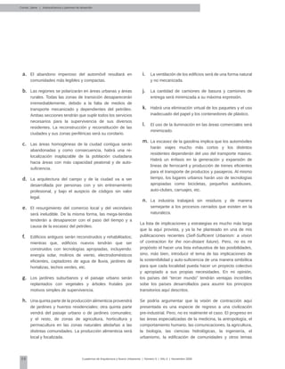 58 Cuadernos de Arquitectura y Nuevo Urbanismo | ‌Número 5 | Año 3 | Noviembre 2008
El abandono imperioso del automóvil resultará ena.	
comunidades más legibles y compactas.
Las regiones se polarizarán en áreas urbanas y áreasb.	
rurales. Todas las zonas de transición desaparecerán
irremediablemente, debido a la falta de medios de
transporte mecanizado y dependientes del petróleo.
Ambas secciones tendrán que suplir todos los servicios
necesarios para la supervivencia de sus diversos
residentes. La reconstrucción y reconstitución de las
ciudades y sus zonas periféricas será su corolario.
Las áreas homogéneas de la ciudad contigua seránc.	
abandonadas y como consecuencia, habrá una re-
localización inaplazable de la población ciudadana
hacia áreas con más capacidad peatonal y de auto-
suficiencia.
La arquitectura del campo y de la ciudad va a serd.	
desarrollada por personas con y sin entrenamiento
profesional, y bajo el auspicio de códigos sin valor
legal.
El resurgimiento del comercio local y del vecindarioe.	
será ineludible. De la misma forma, las mega-tiendas
tenderán a desaparecer con el paso del tiempo y a
causa de la escasez del petróleo.
Edificios antiguos serán reconstruidos y rehabilitados;f.	
mientras que, edificios nuevos tendrán que ser
construidos con tecnologías apropiadas, incluyendo:
energía solar, molinos de viento, electrodomésticos
eficientes, captadores de agua de lluvia, jardines de
hortalizas, techos verdes, etc.
Los jardines suburbanos y el paisaje urbano seráng.	
replantados con vegetales y árboles frutales por
motivos simples de supervivencia.
Una quinta parte de la producción alimenticia provendráh.	
de jardines y huertos residenciales; otra quinta parte
vendrá del paisaje urbano o de jardines comunales;
y el resto, de zonas de agricultura, horticultura y
permacultura en las zonas naturales aledañas a las
distintas comunidades. La producción alimenticia será
local y focalizada.
Correa, Jaime | Autosuficiencia y patrones de desarrollo
La ventilación de los edificios será de una forma naturali.	
y no mecanizada.
La cantidad de camiones de basura y camiones dej.	
entrega será minimizada a su máxima expresión.
Habrá una eliminación virtual de los paquetes y el usok.	
inadecuado del papel y los contenedores de plástico.
El uso de la iluminación en las áreas comerciales serál.	
minimizado.
La escasez de la gasolina implica que los automóvilesm.	
harán viajes mucho más cortos y los distintos
residentes dependerán del uso del transporte masivo.
Habrá un énfasis en la generación y expansión de
líneas de ferrocarril y producción de trenes eficientes
para el transporte de productos y pasajeros. Al mismo
tiempo, los lugares urbanos harán uso de tecnologías
apropiadas como bicicletas, pequeños autobuses,
auto-clubes, carruajes, etc.
La industria trabajará sin residuos y de maneran.	
semejante a los procesos cerrados que existen en la
naturaleza.
La lista de implicaciones y estrategias es mucho más larga
que la aquí provista, y ya la he planteado en una de mis
publicaciones recientes (Self-Sufficient Urbanism: a vision
of contraction for the non-distant future). Pero, no es mi
propósito el hacer una lista exhaustiva de las posibilidades,
sino, más bien, introducir el tema de las implicaciones de
la sostenibilidad y auto-suficiencia de una manera simbólica
para que cada localidad pueda hacer un proyecto colectivo
y apropiado a sus propias necesidades. En mi opinión,
los países del “tercer mundo” tendrán ventajas increíbles
sobe los países desarrollados para asumir los principios
transitorios aquí descritos.
Se podría argumentar que la visión de contracción aquí
presentada es una especie de regreso a una civilización
pre-industrial. Pero, no es realmente el caso. El progreso en
las áreas especializadas de la medicina, la antropología, el
comportamiento humano, las comunicaciones, la agricultura,
la biología, las ciencias hidrológicas, la ingeniería, el
urbanismo, la edificación de comunidades y otros temas
 