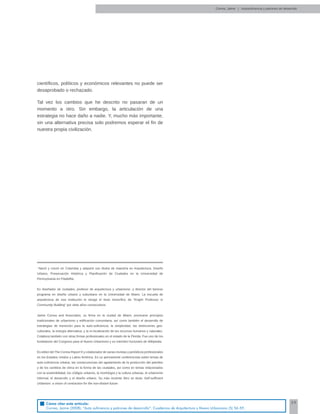 59
cientíﬁcos, políticos y económicos relevantes no puede ser
desaprobado o rechazado.
Tal vez los cambios que he descrito no pasaran de un
momento a otro. Sin embargo, la articulación de una
estrategia no hace daño a nadie. Y, mucho más importante,
sin una alternativa precisa solo podremos esperar el ﬁn de
nuestra propia civilización.
Correa, Jaime | Autosuﬁciencia y patrones de desarrollo
*
Nació y creció en Colombia y adquirió sus títulos de maestría en Arquitectura, Diseño
Urbano, Preservación Histórica y Planiﬁcación de Ciudades en la Universidad de
Pennsylvania en Filadelﬁa.
Es diseñador de ciudades, profesor de arquitectura y urbanismo, y director del famoso
programa en diseño urbano y suburbano en la Universidad de Miami. La escuela de
arquitectura de esa institución le otorgó el titulo honoríﬁco de “Knight Professor in
Community Building” por siete años consecutivos.
Jaime Correa and Associates, su ﬁrma en la ciudad de Miami, promueve principios
tradicionales de urbanismo y ediﬁcación comunitaria, así como también el desarrollo de
estrategias de transición para la auto-suﬁciencia, la simplicidad, las distinciones geo-
culturales, la energía alternativa, y la re-localización de los recursos humanos y naturales.
Colabora también con otras ﬁrmas profesionales en el estado de la Florida. Fue uno de los
fundadores del Congreso para el Nuevo Urbanismo y es miembro honorario de Wikipedia.
Es editor del The Correa Report ® y colaborador de varias revistas y periódicos profesionales
en los Estados Unidos y Latino América. Es un permanente conferencista sobre temas de
auto-suﬁciencia urbana, las consecuencias del agotamiento de la producción del petróleo
y de los cambios de clima en la forma de las ciudades, así como en temas relacionados
con la sostenibilidad, los códigos urbanos, la morfología y la cultura urbanas, el urbanismo
informal, el desarrollo y el diseño urbano. Su más reciente libro se titula: Self-sufﬁcient
Urbanism: a vision of contraction for the non-distant future.
Cómo citar este artículo:
Correa, Jaime (2008). “Auto suficiencia y patrones de desarrollo”. Cuadernos de Arquitectura y Nuevo Urbanismo (5) 56-59.
 