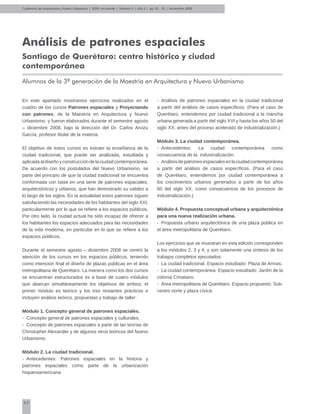 62
Análisis de patrones espaciales
Santiago de Querétaro: centro histórico y ciudad
contemporánea
Alumnos de la 3ª generación de la Maestría en Arquitectura y Nuevo Urbanismo
En este apartado mostramos ejercicios realizados en el
cuadro de los cursos Patrones espaciales y Proyectando
con patrones, de la Maestría en Arquitectura y Nuevo
Urbanismo, y fueron elaborados durante el semestre agosto
– diciembre 2008, bajo la dirección del Dr. Carlos Arvizu
García, profesor titular de la materia.
El objetivo de estos cursos es extraer la enseñanza de la
ciudad tradicional, que puede ser analizada, estudiada y
aplicadaaldiseñoyconstruccióndelaciudadcontemporánea.
De acuerdo con los postulados del Nuevo Urbanismo, se
parte del principio de que la ciudad tradicional se encuentra
conformada con base en una serie de patrones espaciales,
arquitectónicos y urbanos, que han demostrado su validez a
lo largo de los siglos. En la actualidad estos patrones siguen
satisfaciendo las necesidades de los habitantes del siglo XXI,
particularmente por lo que se refiere a los espacios públicos.
Por otro lado, la ciudad actual ha sido incapaz de ofrecer a
los habitantes los espacios adecuados para las necesidades
de la vida moderna, en particular en lo que se refiere a los
espacios públicos.
Durante el semestre agosto – diciembre 2008 se centró la
atención de los cursos en los espacios públicos, teniendo
como intención final el diseño de plazas públicas en el área
metropolitana de Querétaro. La manera como los dos cursos
se encuentran estructurados es a base de cuatro módulos
que abarcan simultáneamente los objetivos de ambos; el
primer módulo es teórico y los tres restantes prácticos e
incluyen análisis teórico, propuestas y trabajo de taller:
Módulo 1. Concepto general de patrones espaciales.
-	 Concepto general de patrones espaciales y culturales.
-	 Concepto de patrones espaciales a partir de las teorías de
Christopher Alexander y de algunos otros teóricos del Nuevo
Urbanismo.
Módulo 2. La ciudad tradicional.
-	 Antecedentes: Patrones espaciales en la historia y
patrones espaciales como parte de la urbanización
hispanoamericana.
-	 Análisis de patrones espaciales en la ciudad tradicional
a partir del análisis de casos específicos. (Para el caso de
Querétaro, entendemos por ciudad tradicional a la mancha
urbana generada a partir del siglo XVI y hasta los años 50 del
siglo XX, antes del proceso acelerado de industrialización.)
Módulo 3. La ciudad contemporánea.
-	 Antecedentes: La ciudad contemporánea como
consecuencia de la industrialización.
-	 Análisisdepatronesespacialesenlaciudadcontemporánea
a partir del análisis de casos específicos. (Para el caso
de Querétaro, entendemos por ciudad contemporánea a
los crecimientos urbanos generados a partir de los años
60 del siglo XX, como consecuencia de los procesos de
industrialización.)
Módulo 4. Propuesta conceptual urbana y arquitectónica
para una nueva realización urbana.
-	 Propuesta urbano arquitectónica de una plaza pública en
el área metropolitana de Querétaro.
Los ejercicios que se muestran en esta edición corresponden
a los módulos 2, 3 y 4, y son solamente una síntesis de los
trabajos completos ejecutados:
-	 La ciudad tradicional. Espacio estudiado: Plaza de Armas.
-	 La ciudad contemporánea. Espacio estudiado: Jardín de la
colonia Cimatario.
-	 Área metropolitana de Querétaro. Espacio propuesto: Sub-
centro norte y plaza cívica.
Cuadernos de Arquitectura y Nuevo Urbanismo | ‌ISSN: en trámite | Número 5 | Año 3 | pp. 62 - 76 | Noviembre 2008
 