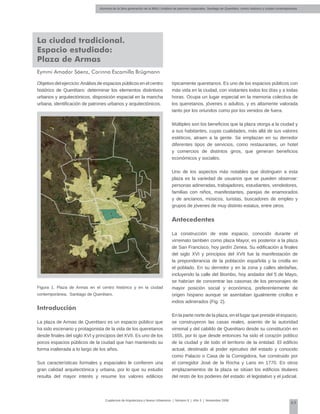 Alumnos de la 3era generación de la MNU | Análisis de patrones espaciales. Santiago de Querétaro: centro histórico y ciudad contemporánea
63
Cuadernos de Arquitectura y Nuevo Urbanismo | ‌Número 5 | Año 3 | Noviembre 2008
Eymmi Amador Sáenz, Corinna Escamilla Brügmann
Objetivo del ejercicio:Análisis de espacios públicos en el centro
histórico de Querétaro: determinar los elementos distintivos
urbanos y arquitectónicos, disposición espacial en la mancha
urbana, identificación de patrones urbanos y arquitectónicos.
Figura 1. Plaza de Armas en el centro histórico y en la ciudad
contemporánea, Santiago de Querétaro.
Introducción
La plaza de Armas de Querétaro es un espacio público que
ha sido escenario y protagonista de la vida de los queretanos
desde finales del siglo XVI y principios del XVII. Es uno de los
pocos espacios públicos de la ciudad que han mantenido su
forma inalterada a lo largo de los años.
Sus características formales y espaciales le confieren una
gran calidad arquitectónica y urbana, por lo que su estudio
resulta del mayor interés y resume los valores edilicios
típicamente queretanos. Es uno de los espacios públicos con
más vida en la ciudad, con visitantes todos los días y a todas
horas. Ocupa un lugar especial en la memoria colectiva de
los queretanos, jóvenes o adultos, y es altamente valorada
tanto por los oriundos como por los venidos de fuera.
Múltiples son los beneficios que la plaza otorga a la ciudad y
a sus habitantes, cuyas cualidades, más allá de sus valores
estéticos, atraen a la gente. Se emplazan en su derredor
diferentes tipos de servicios, como restaurantes, un hotel
y comercios de distintos giros, que generan beneficios
económicos y sociales.
Uno de los aspectos más notables que distinguen a esta
plaza es la variedad de usuarios que se pueden observar:
personas adineradas, trabajadores, estudiantes, vendedores,
familias con niños, manifestantes, parejas de enamorados
y de ancianos, músicos, turistas, buscadores de empleo y
grupos de jóvenes de muy distinto estatus, entre otros.
Antecedentes
La construcción de este espacio, conocido durante el
virreinato también como plaza Mayor, es posterior a la plaza
de San Francisco, hoy jardín Zenea. Su edificación a finales
del siglo XVI y principios del XVII fue la manifestación de
la preponderancia de la población española y la criolla en
el poblado. En su derredor y en la zona y calles aledañas,
incluyendo la calle del Biombo, hoy andador del 5 de Mayo,
se habrían de concentrar las casonas de los personajes de
mayor posición social y económica, preferentemente de
origen hispano aunque se asentaban igualmente criollos e
indios adinerados (Fig. 2).
En la parte norte de la plaza, en el lugar que preside el espacio,
se construyeron las casas reales, asiento de la autoridad
virreinal y del cabildo de Querétaro desde su constitución en
1655, por lo que desde entonces ha sido el corazón político
de la ciudad y de todo el territorio de la entidad. El edificio
actual, destinado al poder ejecutivo del estado y conocido
como Palacio o Casa de la Corregidora, fue construido por
el corregidor José de la Rocha y Lans en 1770. En otros
emplazamientos de la plaza se sitúan los edificios titulares
del resto de los poderes del estado: el legislativo y el judicial.
La ciudad tradicional.
Espacio estudiado:
Plaza de Armas
 