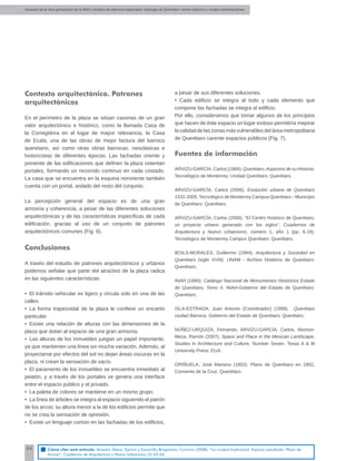 Alumnos de la 3era generación de la MNU | Análisis de patrones espaciales. Santiago de Querétaro: centro histórico y ciudad contemporánea
66
Contexto arquitectónico. Patrones
arquitectónicos
En el perímetro de la plaza se sitúan casonas de un gran
valor arquitectónico e histórico, como la llamada Casa de
la Corregidora en el lugar de mayor relevancia, la Casa
de Ecala, una de las obras de mejor factura del barroco
queretano, así como otras obras barrocas, neoclásicas e
historicistas de diferentes épocas. Las fachadas oriente y
poniente de las ediﬁcaciones que deﬁnen la plaza ostentan
portales, formando un recorrido continuo en cada costado.
La casa que se encuentra en la esquina nororiente también
cuenta con un portal, aislado del resto del conjunto.
La percepción general del espacio es de una gran
armonía y coherencia, a pesar de las diferentes soluciones
arquitectónicas y de las características especíﬁcas de cada
ediﬁcación, gracias al uso de un conjunto de patrones
arquitectónicos comunes (Fig. 6).
Conclusiones
A través del estudio de patrones arquitectónicos y urbanos
podemos señalar que parte del atractivo de la plaza radica
en las siguientes características:
• El tránsito vehicular es ligero y circula solo en una de las
calles.
• La forma trapezoidal de la plaza le conﬁere un encanto
particular.
• Existe una relación de alturas con las dimensiones de la
plaza que dotan al espacio de una gran armonía.
• Las alturas de los inmuebles juegan un papel importante,
ya que mantienen una línea sin mucha variación. Además, al
proyectarse por efectos del sol no dejan áreas oscuras en la
plaza, ni crean la sensación de vacío.
• El paramento de los inmuebles se encuentra inmediato al
peatón, y a través de los portales se genera una interface
entre el espacio público y el privado.
• La paleta de colores se mantiene en un mismo grupo.
• La línea de árboles se integra al espacio siguiendo el patrón
de los arcos; su altura menor a la de los ediﬁcios permite que
no se crea la sensación de opresión.
• Existe un lenguaje común en las fachadas de los ediﬁcios,
a pesar de sus diferentes soluciones.
• Cada ediﬁcio se integra al todo y cada elemento que
compone las fachadas se integra al ediﬁcio.
Por ello, consideramos que tomar algunos de los principios
que hacen de éste espacio un lugar exitoso permitiría mejorar
la calidad de las zonas más vulnerables del área metropolitana
de Querétaro carente espacios públicos (Fig. 7).
Fuentes de información
ARVIZU-GARCÍA, Carlos (1984). Querétaro,Aspectos de su Historia.
Tecnológico de Monterrey, Unidad Querétaro: Querétaro.
ARVIZU-GARCÍA, Carlos (2006). Evolución urbana de Querétaro
1531-2005,Tecnológico de Monterrey Campus Querétaro – Municipio
de Querétaro: Querétaro.
ARVIZU-GARCÍA, Carlos (2006). “El Centro histórico de Querétaro,
un proyecto urbano generado con los siglos”, Cuadernos de
Arquitectura y Nuevo Urbanismo, número 1, año 1 (pp. 6-18).
Tecnológico de Monterrey Campus Querétaro: Querétaro.
BOILS-MORALES, Guillermo (1994). Arquitectura y Sociedad en
Querétaro (siglo XVIII). UNAM - Archivo Histórico de Querétaro:
Querétaro.
INAH (1990). Catálogo Nacional de Monumentos Históricos Estado
de Querétaro, Tomo II. INAH-Gobierno del Estado de Querétaro:
Querétaro.
ISLA-ESTRADA, Juan Antonio (Coordinador) (1998). Querétaro
ciudad Barroca. Gobierno del Estado de Querétaro: Querétaro.
NÚÑEZ-URQUIZA, Fernando, ARVIZU-GARCÍA, Carlos, Abonce-
Meza, Ramón (2007). Space and Place in the Mexican Landscape,
Studies in Architecture and Culture, Number Seven. Texas A & M
University Press: EUA.
ORIÑUELA, José Mariano (1802). Plano de Querétaro en 1802,
Convento de la Cruz, Querétaro.
Cómo citar este artículo: Amador Sáenz, Eymmi y Escamilla Brügmann, Corinna (2008). “La ciudad tradicional. Espacio estudiado: Plaza de
Armas”. Cuadernos de Arquitectura y Nuevo Urbanismo (5) 63-66.
 