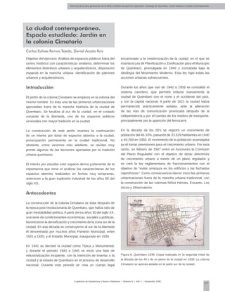 Alumnos de la 3era generación de la MNU | Análisis de patrones espaciales. Santiago de Querétaro: centro histórico y ciudad contemporánea
67
Cuadernos de Arquitectura y Nuevo Urbanismo | ‌Número 5 | Año 3 | Noviembre 2008
La ciudad contemporánea.
Espacio estudiado: Jardín en
la colonia Cimatario
Carlos Eulises Ramos Tejeda, Daniel Acosta Ruíz
Objetivo del ejercicio: Análisis de espacios públicos fuera del
centro histórico con características similares; determinar los
elementos distintivos urbanos y arquitectónicos, disposición
espacial en la mancha urbana, identificación de patrones
urbanos y arquitectónicos.
Introducción
El jardín de la colonia Cimatario se emplaza en la colonia del
mismo nombre. Es ésta una de las primeras urbanizaciones
ejecutadas fuera de la mancha histórica de la ciudad de
Querétaro. Se localiza al sur de la ciudad, en el costado
suroeste de la Alameda, uno de los espacios públicos
virreinales con mayor tradición en la ciudad.
La construcción de este jardín muestra la continuación
de un interés por dotar de espacios abiertos a la ciudad,
preocupación permanente en la ciudad tradicional. No
obstante, como veremos más adelante, se olvidan muy
pronto algunas de las lecciones aportadas por la tradición
urbana queretana.
El interés por estudiar este espacio deriva justamente de la
importancia que tiene el analizar las características de los
espacios abiertos realizados en fechas muy tempranas,
anteriores a la gran explosión industrial de los años 60 del
siglo XX.
Antecedentes
La construcción de la colonia Cimatario se sitúa después de
la época post revolucionaria de Querétaro, que había sido de
gran inestabilidad política. A partir de los años 30 del siglo XX,
una serie de condicionantes económicas, sociales y políticas,
favorecieron la densificación y crecimiento de la zona sur de la
ciudad. En esa década se construyeron al sur de la Alameda
el denominado por muchos años Panteón Municipal, entre
1931 y 1935, y el Estadio Municipal, inaugurado en 1939.
En 1941 se decretó la ciudad como Típica y Monumental,
y durante el periodo 1943 a 1945 se inició una fase de
industrialización incipiente, con la intención de insertar a la
ciudad y al estado de Querétaro en el proceso de desarrollo
nacional. Durante este periodo se crea un cuerpo legal
encaminado a la modernización de la ciudad, en el que se
inserta la Ley de Planificación y Zonificación para el Municipio
de Querétaro, promulgada en 1945 y concebida bajo la
ideología del Movimiento Moderno. Esta ley rigió todas las
acciones urbanas subsecuentes.
Durante los años que van de 1943 a 1959 se consolidó el
sistema carretero, que permitió enlazar nuevamente la
ciudad de Querétaro con el norte y el occidente del país,
y con la capital nacional. A partir de 1821 la ciudad había
permanecido prácticamente aislada, ante la alteración
de las vías de comunicación provocada después de la
independencia y por el cambio de los medios de transporte,
principalmente por la aparición del ferrocarril.
En la década de los 50's se registró un crecimiento de
población del 46.33%, pasando de 33,629 habitantes en 1940
a 49,209 en 1950. El incremento de la población aconsejaba
ya el tomar previsiones para el crecimiento urbano. Por esta
razón, en febrero de 1947 entró en funciones la Comisión
del Plano Regulador con el objetivo de dictar directrices
de crecimiento urbano a través de un plano regulador y
se creó la ley reglamentaria de fraccionamientos con el
objetivo de “evitar anarquía en los edificios y las fachadas
caprichosas”. Como consecuencia dieron inicio las primeras
urbanizaciones fuera de la mancha urbana tradicional, con
la construcción de las colonias Niños Héroes, Encanto, Los
Arcos y Observatorio.
Figura 8. Querétaro 1939. Copia realizada en la segunda mitad de
la década de los 40´s de un plano de la ciudad en 1939. La colonia
Cimatario se aprecia aislada en la parte sur de la ciudad.
 
