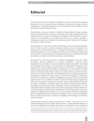 5
Editorial
El presente número de los Cuadernos de Arquitectura y Nuevo Urbanismo está dedicado
al estudio de uno de los pilares del Nuevo Urbanismo: los patrones espaciales urbanos y
arquitectónicos. Se pretende proporcionar una visión general de estos conceptos, los que
para nuestro contexto resultan novedosos.
Abre la edición, como marco de todo el contenido, el ensayo titulado “Patrones espaciales
urbanos y arquitectónicos en el diseño y construcción de la ciudad contemporánea” del Dr.
Carlos Arvizu García, miembro de la Cátedra de Investigación Nuevo Urbanismo en México,
y quien se ha desempeñado como profesor titular de los cursos Patrones espaciales y
Proyectando con patrones en la Maestría en Arquitectura y Nuevo Urbanismo del Tecnológico
de Monterrey, Campus Querétaro.
En este trabajo, el Dr. Arvizu hace una serie de reflexiones en torno a los patrones espaciales,
tanto en lo que se refiere a la parte conceptual e histórica, como a su utilización en la
proyección de la ciudad contemporánea. Le preocupa particularmente su aplicación en el
contexto latinoamericano, la que considera que tendrá que ser necesariamente diferente de
la manera como se ha realizado tanto en los Estados Unidos como en Europa, donde ya tiene
una tradición en el diseño y construcción de espacios contemporáneos.
El ensayo del Dr. Arvizu forma parte de un trabajo de investigación mucho más amplio,
denominado “Patrones espaciales en la conquista, colonización y evolución urbana
hispanoamericana. Querétaro: un caso de la aplicación de patrones espaciales”1
. Este trabajo
de investigación tuvo su origen en la Universidad de Carnegy Mellon en Pittsburgh, en los
Estados Unidos, durante el periodo sabático realizado por el Dr. Arvizu en aquella institución
durante el segundo semestre del año 2006. Fue elaborado como un Cuaderno de Trabajo,
contando con el apoyo de los profesores David Lewis, profesor emérito, y Luis Rico-Gutiérrez,
decano de la Escuela de Bellas Artes, ambos integrantes de esa universidad norteamericana.
Actualmente el Cuaderno de Trabajo continúa en proceso de investigación y elaboración,
contando con el apoyo de los siguientes investigadores con quienes se tuvo una reunión de
análisis los días 19 y 20 de febrero de 2008: Dr. Jaime Font Fransi, titular de la dirección de
Sitios y Monumentos de la Secretaría de Desarrollo Urbano y Obras Públicas del Gobierno
del Estado de Querétaro; antropólogo Diego Prieto, director del Centro INAH Querétaro;
antropólogo Juan Carlos Saint Charles, investigador del Centro INAH-Querétaro; Dr. José
Antonio Terán Bonilla, investigador de la dirección de Investigaciones Históricas del INAH; Dr.
Juan Manuel Márquez Murad, profesor investigador de la Universidad Popular Autónoma de
Puebla; Dra. Eugenia Azevedo Salomao y Dr. Luis Torres Garibay, profesores investigadores
de la Universidad Michoacana de San Nicolás de Hidalgo; así como con los doctores Stefania
Biondi y Ramón Abonce Meza, profesores investigadores del Tecnológico de Monterrey,
Campus Querétaro.
Posteriormente se incluye el ensayo “La ciudad no es un árbol”, “A City is not a Tree”2
, de
Christopher Alexander, escrito en 1965. Este documento, en donde Alexander reflexiona en
torno a la complejidad de las ciudades tradicionales en contraposición con la simpleza de
1
Carlos Arvizu García, Cuaderno de Trabajo: “Patrones espaciales en la conquista, colonización y evolución urbana hispanoamericana. Que-
rétaro un caso de la aplicación de patrones espaciales”, con la colaboración de los profesores David Lewis y Luis Rico Gutiérrez, Cátedra de
Investigación Nuevo Urbanismo en México, Tecnológico de Monterrey Campus Querétaro – Carnegie Mellon University, Querétaro, 2007.
Cuadernos de Arquitectura y Nuevo Urbanismo | ‌ISSN: en trámite | Número 5 | Año 3 | Noviembre 2008
 