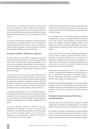 Alumnos de la 3era generación de la MNU | Análisis de patrones espaciales. Santiago de Querétaro: centro histórico y ciudad contemporánea
68 Cuadernos de Arquitectura y Nuevo Urbanismo | ‌Número 5 | Año 3 | Noviembre 2008
Como parte de este proceso de crecimiento, en los últimos
años de la década de 1940 se iniciaron los trabajos de
urbanización de la colonia Cimatario; sin embargo, el proyecto
se había concebido desde años anteriores ya que su primera
representación aparece en un plano de Querétaro de 1939
(Fig. 8).
La colonia fue denominada inicialmente La Nueva Querétaro
o Las Colonias, y para inicios de los 50´s se transformó en
colonia Cimatario primera sección, a la que se agregarían
posteriormente la segunda y tercera secciones como parte
de la explosión industrial de la década de 1960.
Contexto urbano. Patrones urbanos
El jardín analizado en este estudio se localiza en la primera
sección de la colonia Cimatario. En el proyecto original de la
colonia (Fig. 9) se dibuja una avenida con camellón y en la
parte central se emplaza el jardín objeto de este estudio, así
como otra vialidad transversal que comunica con el estadio
Municipal. En este eje se aprecian dos glorietas que nunca
fueron construidas.
Esta primera sección de la colonia está integrada por un
rectángulo formado por dieciséis manzanas, cuatro por lado;
la traza urbana es una retícula rectangular, creando manzanas
de proporciones tendientes al cuadrado. El espacio del jardín
resultó de la reducción en el ancho de dos de las manzanas
centrales, y no en la manzana central de la traza como
generalmente ocurría en las ciudades virreinales (Fig. 10).
La dimensión de la calle norte – sur que remata en el jardín es
la mitad del ancho total de este espacio, lo que provoca una
sensación de vacío, sin lograr una envolvente bien definida.
El uso del suelo en la periferia del jardín estuvo definido por
viviendas unifamiliares, sin contemplar originalmente usos
mixtos.
En las dos secciones restantes la retícula se forma por
rectángulos más alargados. Así mismo, las calles de estas
secciones en el sentido oriente poniente no son continuación
de la traza de la primera sección. Las tres secciones se
conectan por una vía principal, y estando en el lugar se
perciben todas como un solo conjunto.
Resulta extraño que el trazo de la mayoría de las calles en el
sentido norte sur de las tres secciones no sea continuación
de la traza preexistente en la ciudad tradicional, emplazada al
norte de la colonia.
En la segunda sección de la colonia se localiza el templo de
la Virgen del Rayo, que por su emplazamiento y por no contar
con un atrio, ocasiona serios problemas de funcionamiento
urbano. Sin embargo, si hubiera estado vinculado con el
jardín como ocurría en las plazas tradicionales, se hubieran
mejorado tanto el atractivo del jardín como la operación del
templo.
Los usos de suelo de la envolvente del jardín paulatinamente
se han tornado en mixtos, y podemos encontrar desde un
laboratorio de análisis clínicos hasta una despacho de
arquitectura, establecimientos a los que acuden personas de
varias partes de la ciudad y no solamente habitantes de la
colonia; por este motivo, muy a menudo la periferia del jardín
está rodeada por vehículos particulares.
El jardín tiene una proporción de 1 a 2.4 y una superficie de
2,384m2
. Un andador perimetral delimita su estructura interna,
que se compone de un eje central en el sentido norte-sur y
dos ejes transversales, este-oeste. Los ejes son andadores
donde se sitúan bancas y luminarias (Fig.11).
Destacan como elementos principales un arriate que contiene
una canaria de 15 m de altura situada en la intersección de los
andadores centrales, y una plazoleta de acceso situada al sur
del jardín y bordeada por macetones con plantas regionales
(Fig. 12).
Contexto arquitectónico. Patrones
arquitectónicos
El tamaño de los lotes que tienen frente al jardín es variable
al igual que la ocupación de las edificaciones, lo que afecta
directamente en la proporción y composición de las fachadas.
En el análisis de patrones arquitectónicos se puede apreciar
que no existe coherencia de alturas en los edificios. La relación
entre vano y macizo no conserva ninguna proporción, ni existe
tampoco ninguna intención por crear una unidad perimetral.
 