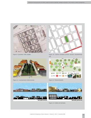 Alumnos de la 3era generación de la MNU | Análisis de patrones espaciales. Santiago de Querétaro: centro histórico y ciudad contemporánea
69
Cuadernos de Arquitectura y Nuevo Urbanismo | ‌Número 5 | Año 3 | Noviembre 2008
Figura 9. Querétaro 1939, detalle.
Figura 11. Levantamiento tridimensional.
Figura 10. Colonia Cimatario primera sección, levantamiento
real.
Figura 12. Planta del jardín.
Figura 13. Análisis de fachadas.
 