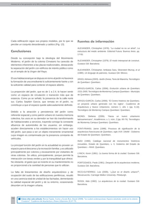 Alumnos de la 3era generación de la MNU | Análisis de patrones espaciales. Santiago de Querétaro: centro histórico y ciudad contemporánea
70
Cada ediﬁcación sigue sus propios modelos, por lo que se
percibe un conjunto desordenado y caótico (Fig. 13).
Conclusiones
Desde su concepción bajo la ideología del Movimiento
Moderno, el jardín de la colonia Cimatario ha carecido de
elementos inherentes a las plazas tradicionales, destacando
la separación del jardín con ediﬁcios de interés público como
es el templo de la Virgen del Rayo.
Elusohabitacionalquesedispusoentornoaljardínnofavorece
la formación de una envolvente lo suﬁcientemente fuerte y con
la suﬁciente calidad para contener el espacio abierto.
La proporción del jardín, que es de 1 a 2.4, lo hacen sentir
como un espacio de circulación o transición más que de
estancia. Como ya se señaló, la presencia de la calle norte
sur, Carlos Septién García, que remata en el jardín, no
contribuye a que el espacio quede adecuadamente deﬁnido.
Debido a la atracción y persistencia del jardín como
referente espacial y como patrón urbano en nuestra memoria
colectiva, los usos en su derredor se han ido transformando
de habitacionales a servicios, trayendo consigo la constante
aﬂuencia de automóviles de los usuarios; sin embargo,
acuden directamente a los establecimientos sin hacer uso
del jardín, que pasa a ser un objeto meramente ornamental
cuya imagen es contaminada por la presencia constante de
vehículos.
La principal función del jardín en la actualidad es proveer un
espacio para el descanso y la recreación familiar, y es utilizado
principalmente por colonos y escasamente por visitantes de
otras colonias. Se utiliza, principalmente, porque permite la
interacción con áreas verdes y por la tranquilidad que ofrece.
No obstante, el gasto que se invierte en su mantenimiento no
es proporcional a la cantidad de personas que lo utilizan.
La falta de lineamientos de diseño arquitectónico y de
ocupación del suelo de las ediﬁcaciones periféricas, resultó
en una carencia total de unidad de las fachadas, demeritando
la calidad espacial del jardín y de su entorno, ocasionando
desorden en la imagen urbana.
Fuentes de información
ALEXANDER, Christopher (1976). “La ciudad no es un árbol”, La
estructura del medio ambiente. Editorial Futura: Buenos Aires: pp.
17-55.
ALEXANDER, Christopher (1979). El modo intemporal de construir,
Gustavo Gili: Barcelona.
ALEXANDER, Christopher, Ishikawa Sara, Silverstein Murray, et al
(1980). Un lenguaje de patrones, Gustavo Gili: México.
ARIAS,Adriana (2003). Jardín Zenea, Tesis de Maestría, Tecnológico
de Querétaro: Querétaro.
ARVIZU-GARCÍA, Carlos (2006). Evolución urbana de Querétaro
1531-2005,Tecnológico de Monterrey Campus Querétaro – Municipio
de Querétaro: Querétaro.
ARVIZU-GARCÍA, Carlos (2006). “El Centro histórico de Querétaro,
un proyecto urbano generado con los siglos”, Cuadernos de
Arquitectura y Nuevo Urbanismo, número 1, año 1 (pp. 6-18).
Tecnológico de Monterrey Campus Querétaro: Querétaro.
BIONDI, Stefania (2006). “Hacia un nuevo urbanismo
latinoamericano”, Académicos, v. 1, núm. 2 (pp. 60-74). Tecnológico
de Monterrey Campus Querétaro: Querétaro.
FONT-FRANSI, Jaime (1998). Procesos de signiﬁcación de la
arquitectura franciscana de Querétaro, siglo XVII. UNAM - Gobierno
del Estado de Querétaro: Querétaro.
INAH (1990). Catálogo nacional de monumentos históricos
inmuebles, Estado de Querétaro, v. 3. Gobierno del Estado de
Querétaro – INHA: Querétaro.
LYNCH, Kevin (1981). La buena forma de la ciudad. Gustavo Gili:
Barcelona.
PORTOGHESI, Paolo (1981). Después de la arquitectura moderna,
Gustavo Gili: Barcelona.
RICO-GUTIÉRREZ, Luis (2006). “¿Qué es el diseño urbano?”,
Mecanuscrito, Carnegie Mellon University: Pittsburgh.
ROSSI, Aldo (1982). La arquitectura de la ciudad. Gustavo Gili:
Barcelona.
Cómo citar este artículo: Ramos Tejeda, Carlos y Acosta Ruíz, Daniel (2008). “La ciudad contemporánea. Espacio estudiado: jardín en la colonia
Cimatario”. Cuadernos de Arquitectura y Nuevo Urbanismo (5) 67-70.
 