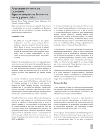 Alumnos de la 3era generación de la MNU | Análisis de patrones espaciales. Santiago de Querétaro: centro histórico y ciudad contemporánea
71
Cuadernos de Arquitectura y Nuevo Urbanismo | ‌Número 5 | Año 3 | Noviembre 2008
Área metropolitana de
Querétaro.
Espacio propuesto: Subcentro
norte y plaza cívica
Daniela Torres Trejo, Vanessa Hoyos Villaseñor, Ana
Marcela Mingramm Sáenz
Objetivo del ejercicio: Propuesta conceptual de diseño urbano
y arquitectónico en la zona metropolitana de Querétaro.
Propuesta de libro de patrones: conceptos generales de
diseño urbano y arquitectónico.
Introducción
“Lo público ya no puede reducirse a los lugares
tradicionales, como los cascos antiguos de las
ciudades o las zonas céntricas” (Forum Barcelona,
2004). Como lo afirma François Barré, la ciudad
tradicional ya tiene lo necesario para mantener su
vitalidad; la necesidad radica ahora en voltear hacia
afuera, hacia la ciudad contemporánea, la cual
carece de espacios públicos de calidad, funcionales
y vivibles.
El objetivo de este trabajo es proponer la realización de un
subcentro urbano en la parte norte de la ciudad de Querétaro,
partiendo de una plaza cívica. Lo anterior ante la necesidad
de crear alternativas de crecimiento para dar equilibrio al
desarrollo urbano de la ciudad actual y de recuperar los
espacios públicos como elementos que definen nuestra
ciudad.
La primera intención de construir subcentros urbanos en
Querétaro surge a partir del Plan Director Urbano del Centro
de Población aprobado el 16 de Julio de 1982, durante el
gobierno de Rafael Camacho Guzmán. Este documento
establece que el crecimiento de Querétaro había estado
dándose de manera desmedida hacia terrenos no aptos,
estableciéndose la necesidad de orientar el crecimiento hacia
el norte y sur, y evitándolo hacia el oriente y poniente.
Para ello, el documento propone la formación de tres polos
que serían la pauta para generar este tipo de crecimiento y
propiciar un equilibrio en la estructura urbana: al centro, la
ciudad tradicional, y los dos restantes se crearían a base
de centros urbanos (al sur sobre las faldas del cerro del
Cimatario y al norte en la zona de Menchaca-Peñuelas). Se
pretendía que los nuevos subcentros desarrollaran el rol de
organizadores de actividades urbanas a nivel regional, con
la intención, por un lado, de orientar el crecimiento, y por
el otro, de quitar presión sobre el centro histórico (Arvizu,
2005: pp. 249-251).
Es de conocimiento general que la ejecución del centro sur
fue un rotundo fracaso, las buenas intenciones que se tenían
en un principio se quedaron sólo en eso, ya que se convirtió
en un gran fraccionamiento formado por áreas habitacionales
cerradas, oficinas, comercios y servicios públicos, como
el Centro Cívico, carente de espacios abiertos, sin orden y
sin concierto, falto de unidad y de identidad propia, al cual
únicamentesepuedeaccederenautomóvil.Respectoalcentro
norte, aún no se ha desarrollado, pero sigue vigente dentro de
los actuales Planes Parciales de Desarrollo Urbano.
En este sentido y con perspectivas hacia el Bicentenario de
la Independencia de México, evento en el que Querétaro fue
protagonista, y ante la necesidad de subcentros urbanos
con características regionales en el área metropolitana de la
ciudad, este trabajo presenta la propuesta para el subcentro
norte. En este proyecto hemos considerado que el espacio
público sea el elemento rector, a partir de una plaza principal
que hemos denominado Plaza Querétaro, que a su vez
conforma una red de espacios públicos.
Para este objetivo se toman en cuenta los patrones espaciales
de la ciudad tradicional – el centro histórico –, traducidos
en propuestas urbanas y arquitectónicas contemporáneas,
evitando caer en historicismos pero buscando mantener la
imagen de la ciudad de Querétaro.
Antecedentes
El área del proyecto objeto de esta propuesta se seleccionó
con base en el Plan Parcial de Desarrollo para la delegación
Epigmenio González, el cual contempla la creación de dos
subcentros urbanos y dos centros de barrio.
La zona para desarrollar el proyecto se eligió tomando en
cuenta las siguientes características: la cercanía con un
área propuesta como parque lineal; la adecuada topografía
carente de desniveles; la accesibilidad y cercanía con vías
de comunicación existentes y en construcción; el mejor
potencial de desarrollo a corto plazo (2007-2010).
En sus orígenes, la ocupación del suelo de esta delegación se
dio por invasión de asentamientos irregulares, generando un
crecimiento urbano desordenado que se ha ido regularizando
en el transcurso de los años. Por otro lado, el crecimiento
 