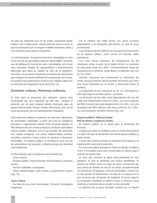 Alumnos de la 3era generación de la MNU | Análisis de patrones espaciales. Santiago de Querétaro: centro histórico y ciudad contemporánea
72 Cuadernos de Arquitectura y Nuevo Urbanismo | ‌Número 5 | Año 3 | Noviembre 2008
ha sido tan acelerado que se ha vuelto complicado poder
realizar una configuración urbana eficiente para la zona, lo
que ha provocado que se tengan múltiples limitantes viales y
una infraestructura urbana insuficiente.
La administración municipal actual tiene catalogada la zona
como una de las prioridades para ser desarrollada, haciendo
uso de políticas de mezcla de usos y densidades, por lo que
será necesario dotarla de equipamiento e infraestructura
adecuada que eleve la calidad de vida de la población.
Asimismo, es necesario dotarla de los elementos pertinentes
para integrar de manera definitiva la urbanización de la zona.
El proyecto que proponemos tendría como objetivo último ser
un elemento de integración de la zona (Fig. 14).
Contexto urbano. Patrones urbanos
El área para la propuesta del subcentro urbano está
conformada por una superficie de 685 has., limitada al
poniente por un gran espacio abierto destinado para un
parque denominado Parque Urbano Menchaca, que une la
zona del proyecto con los asentamientos irregulares.
Este subcentro deberá constituirse en elemento aglutinador
de actividades regionales, a partir del cual se establezca
jerarquía y organización urbana. Este proyecto plantea un
Plan Maestro de usos mixtos compacto, donde las actividades
diarias pueden realizarse con el uso limitado del automóvil:
una ciudad compacta. Las zonas habitacionales, oficinas,
escuelas, comercio y usos cívicos se localizan a distancias
caminables. El espacio público se constituye como una de
las generatrices del proyecto y deberá proveer de identidad
a los habitantes.
El Plan Maestro que se propone está formado por:
-	 Traza urbana.
-	 Espacio público: Plaza principal. Red de plazas y espacios
verdes.
-	 Red de vialidades y transporte.
-	 Áreas habitacionales, usos mixtos y equipamiento urbano
(Fig. 15).
Traza urbana.
-	 Se trata de una traza semiregular, formando rectángulos
irregulares.
-	 Por lo anterior, las calles tienen una cierta curvatura
adaptándose a la topografía del terreno, la cual es poco
accidentada.
-	 Las curvaturas de las calles en la traza generan movimiento
en el espacio urbano, como ocurre en muchas calles
queretanas.
-	 Con esta misma intención, las dimensiones de las
manzanas varían a partir de la plaza central. La manzana
de esta plaza tiene 49 x 89m., incrementándose hacia las
manzanas de la periferia, hasta llegar a longitudes que van
de 75 a 115m.
-	 Generar manzanas que incrementan su dimensión del
centro hacia la periferia deriva también del interés por tener
una mayor densidad en el centro y disminuirla hacia la
periferia.
-	 La proporción de las manzanas es de 1:2, orientando su
lado más largo en sentido oriente – poniente.
-	 La dimensión de los lotes varía dependiendo del uso del
suelo: lote habitacional y mixto 10 x 20m., con una ocupación
del 80% máximo; lote para equipamiento 15 x 20m., con una
ocupación del 80% máximo; lote para comercio 25 x 25m.,
con una ocupación del 80% máximo (Fig. 16).
Espacio público: Plaza principal.
Red de plazas y espacios verdes.
-	 El espacio público es la pauta para el desarrollo del
proyecto.
-	 La plaza principal se establece como el centro del proyecto
y a partir de ésta se desarrolla una red de plazas públicas y
áreas verdes.
-	 A partir de la plaza principal se establece la jerarquía y la
organización urbana del subcentro.
-	 En torno de la plaza principal se sitúan el templo, el edificio
cívico e inmuebles para usos comerciales en planta baja y
vivienda en planta alta.
-	 El área que contiene la plaza está distribuida en tres
espacios, lo que le permitirá una mayor flexibilidad. El
primero se define como un lugar de estar, enmarcado por
una cortina de árboles en tres de los lados, complementada
con jardineras. El segundo, al centro de la plaza, cuenta con
un hito alusivo al bicentenario; se trata de un espacio en el
que se busca dar sensación de amplitud. El tercer espacio
se encuentra inmediato al edificio cívico y funciona como
vestíbulo y transición para acceder a este inmueble.
-	 La plancha de la plaza principal contará con un diseño
 