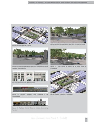 Alumnos de la 3era generación de la MNU | Análisis de patrones espaciales. Santiago de Querétaro: centro histórico y ciudad contemporánea
75
Cuadernos de Arquitectura y Nuevo Urbanismo | ‌Número 5 | Año 3 | Noviembre 2008
Figura 19. Vista aérea de la plaza.
Figura 20. Vista desde el interior de la plaza incluyendo escultura
referente al bicentenario.
Figura 24. Vista desde el interior de la plaza hacia el sur oriente.
Figura 25. Vista desde el interior de la plaza hacia el
norponiente.
Figura 26. Plaza Querétaro y envolvente.
Figura 21. Fachada Norte. Edificio Cívico.
Figura 22. Fachada Poniente. Zona Comercial y de
apartamentos.
Figura 23. Fachada Oriente. Zona de Hoteles, Comercial y
Templo.
 
