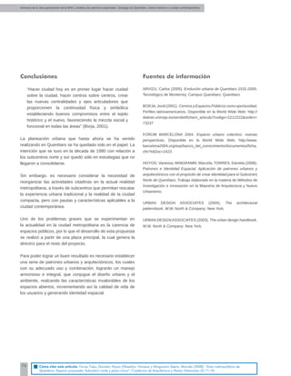 Alumnos de la 3era generación de la MNU | Análisis de patrones espaciales. Santiago de Querétaro: centro histórico y ciudad contemporánea
76
Conclusiones
“Hacer ciudad hoy es en primer lugar hacer ciudad
sobre la ciudad, hacer centros sobre centros, crear
las nuevas centralidades y ejes articuladores que
proporcionen la continuidad física y simbólica
estableciendo buenos compromisos entre el tejido
histórico y el nuevo, favoreciendo la mezcla social y
funcional en todas las áreas” (Borja, 2001).
La planeación urbana que hasta ahora se ha venido
realizando en Querétaro se ha quedado solo en el papel. La
intención que se tuvo en la década de 1980 con relación a
los subcentros norte y sur quedó sólo en estrategias que no
llegaron a consolidarse.
Sin embargo, es necesario considerar la necesidad de
reorganizar las actividades citadinas en la actual realidad
metropolitana, a través de subcentros que permitan rescatar
la experiencia urbana tradicional y la realidad de la ciudad
compacta, pero con pautas y características aplicables a la
ciudad contemporánea.
Uno de los problemas graves que se experimentan en
la actualidad en la ciudad metropolitana es la carencia de
espacios públicos, por lo que el desarrollo de esta propuesta
se realizó a partir de una plaza principal, la cual genera la
directriz para el resto del proyecto.
Para poder lograr un buen resultado es necesario establecer
una serie de patrones urbanos y arquitectónicos, los cuales
con su adecuado uso y combinación, lograrán un manejo
armonioso e integral, que conjugue el diseño urbano y el
ambiente, realzando las características invalorables de los
espacios abiertos, incrementando así la calidad de vida de
los usuarios y generando identidad espacial.
Fuentes de información
ARVIZU, Carlos (2005). Evolución urbana de Querétaro 1531-2005.
Tecnológico de Monterrey, Campus Querétaro: Querétaro.
BORJA,Jordi(2001). CentrosyEspaciosPúblicoscomooportunidad,
Perﬁles latinoamericanos. Disponible en la World Wide Web: http://
dialnet.unirioja.es/servlet/ﬁchero_articulo?codigo=2212222&orden=
73237
FORUM BARCELONA 2004. Espacio urbano colectivo: nuevas
perspectivas. Disponible en la World Wide Web: http://www.
barcelona2004.org/esp/banco_del_conocimiento/documentos/ﬁcha.
cfm?IdDoc=2423
HOYOS, Vanessa, MINGRAMM, Marcela, TORRES, Daniela (2008).
Patrones e Identidad Espacial, Aplicación de patrones urbanos y
arquitectónicos con el propósito de crear identidad para el Subcentro
Norte de Querétaro. Trabajo elaborado en la materia de Métodos de
Investigación e Innovación en la Maestría de Arquitectura y Nuevo
Urbanismo.
URBAN DESIGN ASSOCIATES (2004). The architectural
patternbook, W.W. North & Company: New York.
URBAN DESIGN ASSOCIATES (2003). The urban design handbook,
W.W. North & Company: New York.
Cómo citar este artículo: Torres Trejo, Daniela; Hoyos Villaseñor, Vanessa y Mingramm Sáenz, Marcela (2008). “Área metropolitana de
Querétaro. Espacio propuesto: Subcentro norte y plaza cívica”. Cuadernos de Arquitectura y Nuevo Urbanismo (5) 71-76.
 