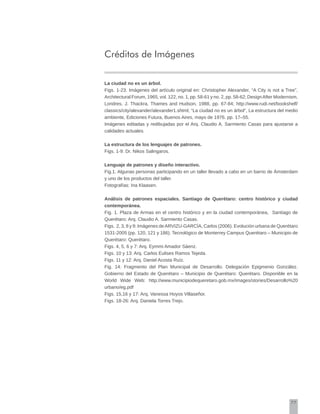 77
Créditos de Imágenes
La ciudad no es un árbol.
Figs. 1-23. Imágenes del artículo original en: Christopher Alexander, “A City is not a Tree”,
Architectural Forum, 1965, vol. 122, no. 1, pp. 58-61 y no. 2, pp. 58-62; DesignAfter Modernism,
Londres, J. Thackra, Thames and Hudson, 1988, pp. 67-84; http://www.rudi.net/bookshelf/
classics/city/alexander/alexander1.shtml; “La ciudad no es un árbol”, La estructura del medio
ambiente, Ediciones Futura, Buenos Aires, mayo de 1976. pp. 17–55.
Imágenes editadas y redibujadas por el Arq. Claudio A. Sarmiento Casas para ajustarse a
calidades actuales.
La estructura de los lenguajes de patrones.
Figs. 1-9: Dr. Nikos Salingaros.
Lenguaje de patrones y diseño interactivo.
Fig.1. Algunas personas participando en un taller llevado a cabo en un barrio de Ámsterdam
y uno de los productos del taller.
Fotografías: Ina Klaasen.
Análisis de patrones espaciales. Santiago de Querétaro: centro histórico y ciudad
contemporánea.
Fig. 1. Plaza de Armas en el centro histórico y en la ciudad contemporánea, Santiago de
Querétaro: Arq. Claudio A. Sarmiento Casas.
Figs. 2, 3, 8 y 9: Imágenes deARVIZU-GARCÍA, Carlos (2006). Evolución urbana de Querétaro
1531-2005 (pp. 120, 121 y 186). Tecnológico de Monterrey Campus Querétaro – Municipio de
Querétaro: Querétaro.
Figs. 4, 5, 6 y 7: Arq. Eymmi Amador Sáenz.
Figs. 10 y 13: Arq. Carlos Eulises Ramos Tejeda.
Figs. 11 y 12: Arq. Daniel Acosta Ruíz.
Fig. 14: Fragmento del Plan Municipal de Desarrollo. Delegación Epigmenio González.
Gobierno del Estado de Querétaro – Municipio de Querétaro: Querétaro. Disponible en la
World Wide Web: http://www.municipiodequeretaro.gob.mx/images/stories/Desarrollo%20
urbano/eg.pdf
Figs. 15,16 y 17: Arq. Vanessa Hoyos Villaseñor.
Figs. 18-26: Arq. Daniela Torres Trejo.
 