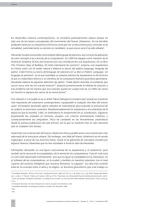 6 Cuadernos de Arquitectura y Nuevo Urbanismo | ‌Número 5 | Año 3 | Noviembre 2008
los desarrollos urbanos contemporáneos, se considera particularmente valioso porque ha
sido una de las bases conceptuales del movimiento del Nuevo Urbanismo. Se ha decidido
publicarlo tanto por su importancia intrínseca como por ser un documento poco conocido en la
actualidad, particularmente su versión en castellano, la que pocas veces ha sido editada3
.
Alexanderhasidoreconocidocomoelpadredellenguajedepatrones,asícomoporlaaplicación
de este concepto a las ciencias de la computación. En 1996 fue elegido como miembro de la
American Academy of Arts and Sciences por sus contribuciones a la arquitectura. En su libro
The Timeless Way of Building, El modo intemporal de construir4
, propone una arquitectura
en íntima unión con el medio natural y elabora su teoría del pattern language, lenguaje de
patrón. Cobró forma su teoría del lenguaje de patrones en su libro A Pattern Language, Un
lenguaje de patrones5
, en el que reseñaba un sistema práctico de arquitectura en la forma en
la que un matemático teórico o un científico de la computación llamaría gramática generativa.
Alexander elaboró la siguiente definición de patrón: “Cada patrón describe un problema que
ocurre una y otra vez en nuestro entorno”6
; propone posteriormente la médula de solución a
ese problema,”de tal manera que esa solución pueda ser usada más de un millón de veces
sin hacerlo ni siquiera dos veces de la misma forma”7
.
Con relación a “La ciudad no es un árbol” Nikos Salíngaros considera que “puede ser el artículo
más importante del urbanismo contemporáneo, equiparable a cualquier otro libro del mismo
autor. Christopher Alexander aplicó métodos de matemáticas para entender la estructura de
la ciudad y su estructura conectiva. Desafortunadamente los arquitectos y los urbanistas de la
época en que lo escribió, 1965, no entendieron lo fundamental de su contribución. Siguieron
proyectando las ciudades en términos visuales, con criterios estrictamente estéticos, y
consecuentemente las aniquilaron. Poco ha cambiado en las herramientas urbanísticas
desde la primera publicación de este artículo, por lo que su reedición hoy es más relevante
que en cualquier otro tiempo.
Solamente con el desarrollo del Nuevo Urbanismo hemos podido tener una comprensión más
adecuada de la estructura urbana. Sin embargo, una falla del Nuevo Urbanismo en el mundo
anglosajón, a pesar de sus enormes éxitos, reside en la aplicación de conceptos visuales por
algunos Nuevos Urbanistas que no han estudiado a fondo la obra de Alexander.
Christopher Alexander es una figura monumental de la arquitectura y el urbanismo, pero
también de la ciencia de la complejidad y de la teoría de las computadoras. Para él, todo esto
no solo está relacionado estrictamente, sino que es igual: la complejidad en la naturaleza, en
el software de las computadoras, en la ciudad, y también en nuestras relaciones con el nivel
superior del universo inteligente que nosotros llamamos “lo sagrado”. Su obra más reciente
trata de la conexión entre el alma y la religión, en términos geométricos (por este trabajo su
2
Christopher Alexander, “A City is not a Tree”, Architectural Forum, 1965, vol. 122, no. 1, pp. 58-61 y no. 2, pp. 58-62; Design After Moder-
nism, Londres, J. Thackra, Thames and Hudson, 1988, pp. 67-84; <http://www.rudi.net/bookshelf/classics/city/alexander/alexander1.shtml>
3
Como por ejemplo: Christopher Alexander, “La ciudad no es un árbol”, La estructura del medio ambiente, Buenos Aires, Futura, 1976, pp.
17-55.
4
Christopher Alexander, El modo intemporal de construir, Gustavo Gili, Barcelona, 1981.
5
Christopher Alexander, Un lenguaje de patrones, Gustavo Gili, Barcelona, 1980.
6
Ibíd.
7
Ibíd
Editorial
 