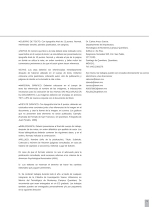 79
●	CUERPO DE TEXTO: Con tipografía Arial de 12 puntos, Normal,
interlineado sencillo, párrafos justificados, sin sangrías.
●	NOTAS: El número que lleve a la nota deberá estar indicado como
superíndice en el cuerpo de texto. La nota deberá ser presentada con
tipografía Arial de 10 puntos, Normal, y ubicada al pie de la página
en donde se utiliza la nota, en orden numérico, y debe incluir los
comentarios pertinentes a los que el autor quiere hacer referencia.
●	CITAS: Las citas deberán ser referenciadas inmediatamente
después de haberse utilizado en el cuerpo de texto. Deberán
colocarse entre paréntesis, indicando autor, año de publicación y
páginas de donde se ha tomado la cita o idea.
●	MATERIAL GRÁFICO: Deberán colocarse en el cuerpo de
texto las referencias al nombre de las imágenes, e indicaciones
necesarias para la colocación de las mismas SIN INCLUIRLAS EN
EL DOCUMENTO. Las imágenes deberán ser enviadas en archivos
TIFF o JPG de manera conjunta con el documento de Word.
●	PIES DE GRÁFICO: Con tipografía Arial de 8 puntos, deberán ser
colocados entre corchetes junto a las referencias de la imagen en el
documento, y citar la fuente de la imagen, en cursiva. Los gráficos
que no presenten éste elemento no serán publicados. Ejemplo:
[Fachada del Templo de San Francisco, en Querétaro. Fotografía de
Juan Perales, 1986]
●	BIBLIOGRAFÍA: Deberá presentarse al final del cuerpo de trabajo,
después de las notas, en orden alfabético por apellido de autor. Las
fichas bibliográficas deberán contener los siguientes datos, y en el
orden y formato indicado a continuación:
APELLIDO, Nombre (Año de la publicación). Título: Subtítulo.
Colección y Número de Volumen (páginas consultadas, en caso de
tratarse de capítulos o secciones). Editorial: Lugar de Edición.
En caso de que el formato anterior no sea el adecuado para la
publicación consultada, será necesario referirse a los criterios de la
American Psychological Association (APA).
8.- Los editores se reservan el derecho de hacer los cambios
editoriales que juzguen pertinentes.
9.- Se recibirán trabajos durante todo el año, a través de cualquier
integrante de la Cátedra de Investigación Nuevo Urbanismo en
México del Tecnológico de Monterrey Campus Querétaro. Se
recomienda que sean entregados en un CD grabado. Los trabajos
también pueden ser entregados personalmente y/o por paquetería
en la siguiente dirección:
Dr. Carlos Arvizu García.
Departamento de Arquitectura.
Tecnológico de Monterrey Campus Querétaro.
Edificio 2, 4to Piso.
Epigmenio González 500, Col. San Pablo.
CP 76130.
Santiago de Querétaro, Querétaro.
MÉXICO.
Tel. (442) 2383275
Así mismo, los trabajos pueden ser enviados directamente vía correo
electrónico a las direcciones:
rabonce@itesm.mx
sbiondi@itesm.mx
carvizu@itesm.mx
A00375653@itesm.mx
A01201291@itesm.mx
 