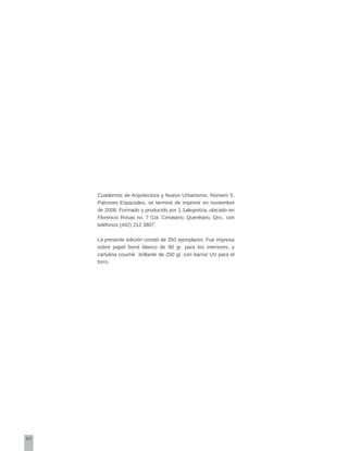 80
Cuadernos de Arquitectura y Nuevo Urbanismo. Número 5.
Patrones Espaciales, se terminó de imprimir en noviembre
de 2008. Formado y producido por 1.1alegretza, ubicado en
Florencio Rosas no. 7 Col. Cimatario, Querétaro, Qro., con
teléfonos (442) 212 3807.
La presente edición constó de 350 ejemplares. Fue impresa
sobre papel bond blanco de 90 gr. para los interiores, y
cartulina couché brillante de 250 gr. con barniz UV para el
forro.
 