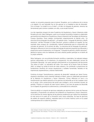 7
Cuadernos de Arquitectura y Nuevo Urbanismo | ‌Número 5 | Año 3 | Noviembre 2008
nombre se encuentra propuesto para el premio Templeton, por la confluencia de la ciencia
y la religión). Es casi imposible hoy en día apreciar en su totalidad la obra de Alexander.
Con el ensayo “La ciudad no es un árbol”, y el libro Un lenguaje de patrones, tenemos las
herramientas para construir ciudades con vida, a una escala humana”.
Los dos siguientes ensayos de estos Cuadernos de Arquitectura y Nuevo Urbanismo están
firmados por el Dr. Nikos Salíngaros, quien con el carácter de profesor invitado es colaborador
permanente de la Maestría en Arquitectura y Nuevo Urbanismo del Tecnológico de Monterrey,
Campus Querétaro. Estos trabajos corresponden respectivamente al capítulo ocho, “La
estructura de los lenguajes de patrones”, y al capítulo nueve, “Lenguaje de patrones y diseño
interactivo”, del libro Principles of Urban Structure8
, próximo a editarse en español. Se han
insertado estos ensayos por considerarlos material fundamental para la comprensión del
concepto de patrones. En el primero de ellos, “La estructura de los lenguajes de patrones”,
Salíngaros reflexiona en torno al concepto de lenguaje de patrones propuesto por Alexander y
proporciona nuevos fundamentos; en el segundo, “Lenguaje de patrones y diseño interactivo”,
plantea la manera como los habitantes de zonas urbanas pueden participar en el diseño de
su propio ambiente.
Nikos Salíngaros, con una profunda formación científica y matemática, ha realizado trabajos
teóricos relacionados con el urbanismo y la arquitectura. Ha sido colaborador cercano de
Christopher Alexander, con quien participó estrechamente en la preparación del documento
The nature of order9
, La naturaleza del orden. Fue coautor de la Nueva Carta de Atenas
2003; su trabajo ha nutrido la teoría de redes urbanas y ha contribuido a proporcionar los
fundamentos científicos de nuevas arquitecturas y ciudades humanistas, basadas en las
experiencias arquitectónicas y urbanas tradicionales.
Continúa el ensayo “Autosuficiencia y patrones de desarrollo” realizado por Jaime Correa,
arquitecto colombiano nuevo urbanista radicado en Miami, quien es colaborador permanente
de la Maestría en Arquitectura y Nuevo Urbanismo. Correa reflexiona en torno a la
transformación que deberá operarse en los patrones de desarrollo así en las ciudades como
en el campo, como consecuencia del actual caos ecológico y de la inminente escasez de
petróleo. Propone un conjunto de siete nuevos valores y una serie de pautas de desarrollo
con el objetivo de garantizar la sobrevivencia y continuidad de la civilización.
Cierra la edición un conjunto de ejercicios realizados por alumnos de los cursos de Patrones
espaciales y Proyectando con patrones de la Maestría en Arquitectura y Nuevo Urbanismo,
con la intención de mostrar algunas de las prácticas académicas que realizan los estudiantes
en este tema en el cuadro de su formación como nuevo urbanistas. Se trata de ejercicios
de análisis de espacios públicos, realizados tanto en el centro histórico como en la ciudad
contemporánea de la ciudad de Querétaro.
Editorial
8
Nikos Salíngaros, Principles of Urban Structure, Techne Press, Amsterdam, 2005.
9
Christopher Alexander, Nikos Salíngaros, The Nature of Order, Berkeley, California, The Center for Environmental Structure, 4 volúmenes,
2005.
 