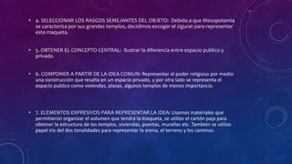 • 4. SELECCIONAR LOS RASGOS SEMEJANTES DEL OBJETO: Debido a que Mesopotamia
se caracteriza por sus grandes templos, decidimos escoger el zigurat para representar
esta maqueta.
• 5. OBTENER EL CONCEPTO CENTRAL: Ilustrar la diferencia entre espacio publico y
privado
• 6. COMPONER A PARTIR DE LA IDEA COMUN: Representar el poder religioso por medio
una construcción que resalta en un espacio privado, y por otra lado se representa el
espacio publico como viviendas, plazas, algunos templos de menos importancia.
• 7. ELEMENTOS EXPRESIVOS PARA REPRESENTAR LA IDEA: Usamos materiales que
permitieron organizar el volumen que tendrá la maqueta, se utilizo el cartón paja para
obtener la estructura de los templos, viviendas, puertas, murallas etc. También se utilizo
papel iris del dos tonalidades para representar la arena, el terreno y los caminos.
 