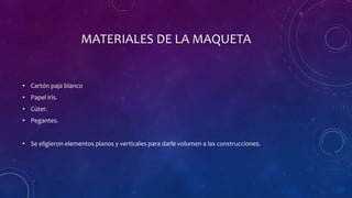 MATERIALES DE LA MAQUETA
• Cartón paja blanco
• Papel iris.
• Cúter.
• Pegantes.
• Se eligieron elementos planos y verticales para darle volumen a las construcciones.
 