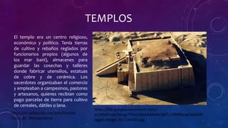 TEMPLOS
El templo era un centro religioso,
económico y político. Tenía tierras
de cultivo y rebaños reglados por
funcionarios propios (algunos de
los mar bani), almacenes para
guardar las cosechas y talleres
donde fabricar utensilios, estatuas
de cobre y de cerámica. Los
sacerdotes organizaban el comercio
y empleaban a campesinos, pastores
y artesanos, quienes recibían como
pago parcelas de tierra para cultivo
de cereales, dátiles o lana.
https://es.wikipedia.org/wiki/Arquite
ctura_de_Mesopotamia
https://lh6.googleusercontent.com/-
w1iiRsXFvpk/VJnggTFXtsI/AAAAAAAACt8/FLJYRY8lIww/s640/bl
ogger-image--317194603.jpg
 