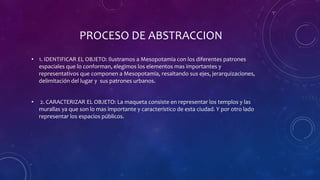 PROCESO DE ABSTRACCION
• 1. IDENTIFICAR EL OBJETO: Ilustramos a Mesopotamia con los diferentes patrones
espaciales que lo conforman, elegimos los elementos mas importantes y
representativos que componen a Mesopotamia, resaltando sus ejes, jerarquizaciones,
delimitación del lugar y sus patrones urbanos.
• 2. CARACTERIZAR EL OBJETO: La maqueta consiste en representar los templos y las
murallas ya que son lo mas importante y característico de esta ciudad. Y por otro lado
representar los espacios públicos.
 