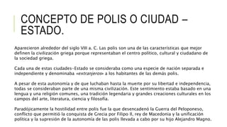 CONCEPTO DE POLIS O CIUDAD –
ESTADO.
Aparecieron alrededor del siglo VIII a. C. Las polis son una de las características que mejor
definen la civilización griega porque representaban el centro político, cultural y ciudadano de
la sociedad griega.
Cada una de estas ciudades-Estado se consideraba como una especie de nación separada e
independiente y denominaba «extranjeros» a los habitantes de las demás polis.
A pesar de esta autonomía y de que luchaban hasta la muerte por su libertad e independencia,
todas se consideraban parte de una misma civilización. Este sentimiento estaba basado en una
lengua y una religión comunes, una tradición legendaria y grandes creaciones culturales en los
campos del arte, literatura, ciencia y filosofía.
Paradójicamente la hostilidad entre polis fue la que desencadenó la Guerra del Peloponeso,
conflicto que permitió la conquista de Grecia por Filipo II, rey de Macedonia y la unificación
política y la supresión de la autonomía de las polis llevada a cabo por su hijo Alejandro Magno.
 
