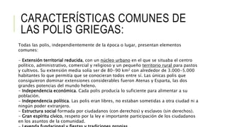 CARACTERÍSTICAS COMUNES DE
LAS POLIS GRIEGAS:
Todas las polis, independientemente de la época o lugar, presentan elementos
comunes:
- Extensión territorial reducida, con un núcleo urbano en el que se situaba el centro
político, administrativo, comercial y religioso y un pequeño territorio rural para pastos
y cultivos. Su extensión media solía ser de 80-90 km2 con alrededor de 3.000-5.000
habitantes lo que permitía que se conocieran todos entre sí. Las únicas polis que
consiguieron dominar extensiones considerables fueron Atenas y Esparta, las dos
grandes potencias del mundo heleno.
- Independencia económica. Cada polis producía lo suficiente para alimentar a su
población.
- Independencia política. Las polis eran libres, no estaban sometidas a otra ciudad ni a
ningún poder extranjero.
- Estructura social formada por ciudadanos (con derechos) y esclavos (sin derechos).
- Gran espíritu cívico, respeto por la ley e importante participación de los ciudadanos
en los asuntos de la comunidad.
 