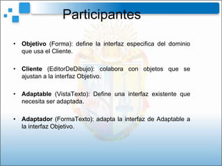 Participantes
• Objetivo (Forma): define la interfaz especifica del dominio
  que usa el Cliente.

• Cliente (EditorDeDibujo): colabora con objetos que se
  ajustan a la interfaz Objetivo.

• Adaptable (VistaTexto): Define una interfaz existente que
  necesita ser adaptada.

• Adaptador (FormaTexto): adapta la interfaz de Adaptable a
  la interfaz Objetivo.
 