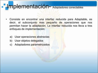 Implementación- Adaptadores conectables
• Consiste en encontrar una interfaz reducida para Adaptable, es
  decir, el subconjunto mas pequeño de operaciones que nos
  permitan hacer la adaptación. La interfaz reducida nos lleva a tres
  enfoques de implementación:

   a) Usar operaciones abstractas
   b) Usar objetos delegados
   c) Adaptadores parametrizados
 