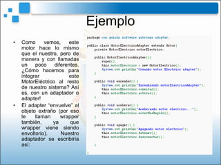 Ejemplo
•   Como      vemos,    este
    motor hace lo mismo
    que el nuestro, pero de
    manera y con llamadas
    un    poco    diferentes.
    ¿Cómo hacemos para
    integrar             este
    MotorEléctrico al resto
    de nuestro sistema? Así
    es, con un adaptador o
    adapter!
•   El adapter “envuelve” al
    objeto extraño (por eso
    le    llaman     wrapper
    también,     ya      que
    wrapper viene siendo
    envoltorio).     Nuestro
    adaptador se escribiría
    así:
 