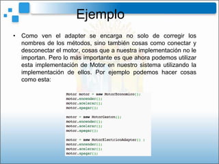 Ejemplo
• Como ven el adapter se encarga no solo de corregir los
  nombres de los métodos, sino también cosas como conectar y
  desconectar el motor, cosas que a nuestra implementación no le
  importan. Pero lo más importante es que ahora podemos utilizar
  esta implementación de Motor en nuestro sistema utilizando la
  implementación de ellos. Por ejemplo podemos hacer cosas
  como esta:
 