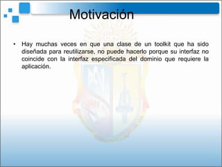 Motivación
• Hay muchas veces en que una clase de un toolkit que ha sido
  diseñada para reutilizarse, no puede hacerlo porque su interfaz no
  coincide con la interfaz especificada del dominio que requiere la
  aplicación.
 