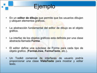 Ejemplo
• En un editor de dibujo que permite que los usuarios dibujen
  y ubiquen elementos gráficos.

• La abstracción fundamental del editor de dibujo es el objeto
  gráfico.

• La interfaz de los objetos gráficos esta definida por una clase
  abstracta llamada Forma.

• El editor define una subclase de Forma para cada tipo de
  objeto grafico. (FormaLinea, FormaTexto, etc.).

• Un Toolkit comercial de interfaces de usuario podría
  proporcionar una clase VistaTexto para mostrar y editar
  texto.
 